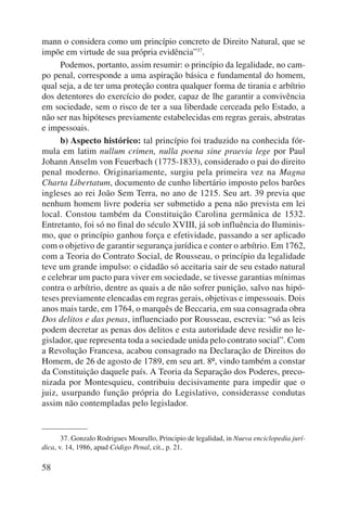 mann o considera como um princípio concreto de Direito Natural, que se 
impõe em virtude de sua própria evidência”37. 
58 
Podemos, portanto, assim resumir: o princípio da legalidade, no cam-po 
penal, corresponde a uma aspiração básica e fundamental do homem, 
qual seja, a de ter uma proteção contra qualquer forma de tirania e arbítrio 
dos detentores do exercício do poder, capaz de lhe garantir a convivência 
em so ciedade, sem o risco de ter a sua liberdade cerceada pelo Estado, a 
não ser nas hipóteses previamente estabelecidas em regras gerais, abstratas 
e impessoais. 
b) Aspecto histórico: tal princípio foi traduzido na conhecida fór-mula 
em latim nullum crimen, nulla poena sine praevia lege por Paul 
Johann Anselm von Feuerbach (1775-1833), considerado o pai do direito 
penal moderno. Originariamente, surgiu pela primeira vez na Magna 
Charta Libertatum, documento de cunho libertário imposto pelos barões 
ingleses ao rei João Sem Terra, no ano de 1215. Seu art. 39 previa que 
nenhum homem livre poderia ser submetido a pena não prevista em lei 
local. Constou também da Constituição Carolina germânica de 1532. 
Entretanto, foi só no final do século XVIII, já sob influência do Iluminis-mo, 
que o princípio ganhou força e efetividade, passando a ser aplicado 
com o objetivo de garantir segurança jurídica e conter o arbítrio. Em 1762, 
com a Teoria do Contrato Social, de Rousseau, o princípio da legalidade 
teve um grande impulso: o cidadão só aceitaria sair de seu estado natural 
e celebrar um pacto para viver em sociedade, se tivesse garantias mínimas 
contra o arbítrio, dentre as quais a de não sofrer punição, salvo nas hipó-teses 
previamente elencadas em regras gerais, objetivas e impessoais. Dois 
anos mais tarde, em 1764, o marquês de Beccaria, em sua consagrada obra 
Dos delitos e das penas, influenciado por Rousseau, escrevia: “só as leis 
podem decretar as penas dos delitos e esta autoridade deve residir no le-gislador, 
que representa toda a sociedade unida pelo contrato social”. Com 
a Revolução Francesa, acabou consagrado na Declaração de Direitos do 
Homem, de 26 de agosto de 1789, em seu art. 8º, vindo também a constar 
da Constituição daquele país. A Teoria da Separação dos Poderes, preco-nizada 
por Montesquieu, contribuiu decisivamente para impedir que o 
juiz, usurpando função própria do Legislativo, considerasse condutas 
assim não contempladas pelo legislador. 
37. Gonzalo Rodrigues Mourullo, Principio de legalidad, in Nueva enciclopedia jurí-dica, 
v. 14, 1986, apud Código Penal, cit., p. 21. 
 