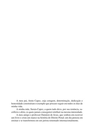 A meu pai, Amin Capez, cuja coragem, determinação, dedicação e 
honestidade construíram o exemplo que procuro seguir em todos os dias de 
minha vida. 
A minha mãe, Suraia Capez, a quem tudo devo, por sua renúncia, sa-crifício 
e afeto, os quais jamais conseguirei retribuir na mesma intensidade. 
A meu amigo e professor Damásio de Jesus, que sonhou em escrever 
um livro e criou um marco na história do Direito Penal; um dia pensou em 
ensinar e se transformou em um jurista renomado internacionalmente. 
 