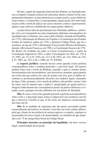De fato, a partir da separação funcional dos Poderes, ao legislador pas-sou 
a competir a função exclusiva de selecionar, dentre o imenso rol de com-portamentos 
humanos, os mais perniciosos ao corpo social e, assim, defini-los 
como crimes e cominar-lhes a correspondente sanção penal. Por outro lado, 
ao juiz coube a tarefa de aplicar aos casos concretos, estrita e rigorosamente, 
apenas o que estivesse estabelecido nas regras penais objetivas. 
A partir dessa ideia de proclamação das liberdades públicas, o princí-pio 
veio a ser consagrado nos mais importantes diplomas consagradores da 
igualdade entre os homens, tais como o Bill of Rights, firmado na Filadélfia, 
em 1774; a Declaração de Direitos da Virgínia e a Constituição dos Estados 
Unidos da América, ambas de 1776; o primeiro Código Penal, que foi o 
austríaco, no ano de 1787; a Declaração Universal dos Direitos do Homem, 
durante a Revolução Francesa, em 1789; e a Constituição francesa de 1791. 
No Brasil, foi acolhido em todas as Cartas Constitucionais, a partir da 
Constituição Imperial de 1824, a saber: Constituições de 1824, art. 179, § 
11; 1891, art. 72, § 15; 1934, art. 113, § 26; 1937, art. 122; 1946, art. 141, 
§ 27; 1967, art. 153, § 16; e 1988, art. 5º, XXXIX. 
c) Aspecto jurídico: somente haverá crime quando existir perfeita 
correspondência entre a conduta praticada e a previsão legal. Tal aspecto 
ganhou força com a teoria de Binding, segundo a qual as normas penais 
incriminadoras não são proibitivas, mas descritivas; portanto, quem pratica 
um crime não age contra a lei, mas de acordo com esta, pois os delitos en-contram- 
se pormenorizadamente descritos em modelos legais, chamados 
de tipos. Cabe, portanto, à lei a tarefa de definir e não proibir o crime (“não 
há crime sem lei anterior que o defina”), propiciando ao agente prévio e 
integral conhecimento das consequências penais da prática delituosa e evi-tando, 
assim, qualquer invasão arbitrária em seu direito de liberdade. 
Obs. 1: como só há crime quando presente a perfeita correspondência 
entre o fato e a descrição legal, torna-se impossível sua existência sem lei 
que o descreva. Conclui-se que só há crime nas hipóteses taxativamente 
previstas em lei. 
Obs. 2: as medidas de segurança não são penas, possuindo caráter 
essencialmente preventivo; no entanto, resta-lhes um certo caráter aflitivo, 
pelo que, diante da inexistência de norma expressa a respeito, sujeitam-se 
ao princípio da reserva legal e da anterioridade, ao contrário do que dispu-nha 
o art. 75 da antiga Parte Geral do Código Penal. 
Princípios inerentes ao princípio da legalidade: são dois: reserva 
59 
legal e anterioridade da lei penal. 
 