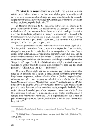 60 
1º) Princípio da reserva legal: somente a lei, em seu sentido mais 
estrito, pode definir crimes e cominar penalidades, pois “a matéria penal 
deve ser expressamente disciplinada por uma manifestação de vontade 
daquele poder estatal a que, por força da Constituição, compete a faculdade 
de legislar, isto é, o poder legislativo”38. 
a) Reserva absoluta de lei: nenhuma outra fonte subalterna pode 
gerar a norma penal, uma vez que a reserva de lei proposta pela Constituição 
é absoluta, e não meramente relativa. Nem seria admissível que restrições 
a direitos individuais pudessem ser objeto de regramento unilateral pelo 
Poder Executivo. Assim, somente a lei, na sua concepção formal e estrita, 
emanada e aprovada pelo Poder Legislativo, por meio de procedimento 
adequado, pode criar tipos e impor penas. 
Medida provisória não é lei, porque não nasce no Poder Legislativo. 
Tem força de lei, mas não é fruto de representação popular. Por essa razão, 
não pode, sob pena de invasão da esfera de competência de outro Poder, 
dispor sobre matéria penal, criar crimes e cominar penas39. De fato, não há 
que se confundir medida provisória com lei. O próprio Texto Constitucional 
reconhece que não são leis, ao dizer que as medidas provisórias apenas têm 
“força de lei” e que “perderão eficácia, desde a edição, se não forem con-vertidas 
em lei no prazo de sessenta dias, prorrogável uma vez por igual 
período...” (CF, art. 62 e seu § 3º — grifo nosso). 
Ora, se a Constituição diz que as medidas provisórias apenas têm 
força de lei (embora não o sejam) e precisam ser convertidas pelo Poder 
Legislativo, sob pena de perderem eficácia ab initio (desde a sua publicação), 
evidentemente não podem ser consideradas lei, na acepção jurídica da pa-lavra. 
No mesmo sentido, Alberto Silva Franco: “é evidente que, se o Poder 
Legislativo, na própria Constituição Federal, reservou com exclusividade 
para si a tarefa de compor tipos e cominar penas, não poderá o Poder Exe-cutivo, 
através de medida provisória, concorrer nessa competência. A ma-téria 
reservada é indelegável e a competência dos órgãos constitucionais é 
sempre uma competência vinculada. Daí a impossibilidade, por ofensa ao 
princípio da separação dos poderes, de invasão da área de reserva do Poder 
Legislativo”40. 
38. Bettiol, Instituições de direito e processo penal, Coimbra, Coimbra Ed., 1974, p. 
108. 
39. Michel Temer, Elementos de direito constitucional, São Paulo, Malheiros Ed., 
1989, p. 153. 
40. Código Penal, cit., p. 27. 
 