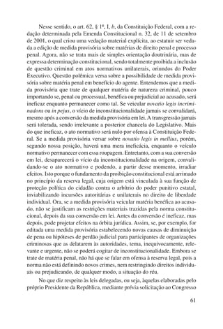 Nesse sentido, o art. 62, § 1º, I, b, da Constituição Federal, com a re-dação 
determinada pela Emenda Constitucional n. 32, de 11 de setembro 
de 2001, o qual criou uma vedação material explícita, ao estatuir ser veda-da 
a edição de medida provisória sobre matérias de direito penal e processo 
penal. Agora, não se trata mais de simples orientação doutrinária, mas de 
expressa determinação constitucional, sendo totalmente proibida a inclusão 
de questão criminal em atos normativos unilaterais, oriundos do Poder 
Executivo. Questão polêmica versa sobre a possibilidade de medida provi-sória 
sobre matéria penal em benefício do agente. Entendemos que a medi-da 
provisória que trate de qualquer matéria de natureza criminal, pouco 
importando se, penal ou processual, benéfica ou prejudicial ao acusado, será 
ineficaz enquanto permanecer como tal. Se veicular novatio legis incrimi-nadora 
ou in pejus, o vício de inconstitucionalidade jamais se convalidará, 
mesmo após a conversão da medida provisória em lei. A transgressão jamais 
será tolerada, sendo irrelevante a posterior chancela do Legislativo. Mais 
do que ineficaz, o ato normativo será nulo por ofensa à Constituição Fede-ral. 
Se a medida provisória versar sobre novatio legis in mellius, porém, 
segundo nossa posição, haverá uma mera ineficácia, enquanto o veículo 
normativo permanecer com essa roupagem. Entretanto, com a sua conversão 
em lei, desaparecerá o vício da inconstitucionalidade na origem, convali-dando- 
se o ato normativo e podendo, a partir desse momento, irradiar 
efeitos. Isto porque o fundamento da proibição constitucional está arrimado 
no princípio da reserva legal, cuja origem está vinculada à sua função de 
proteção política do cidadão contra o arbítrio do poder punitivo estatal, 
inviabilizando incursões autoritárias e unilaterais no direito de liberdade 
individual. Ora, se a medida provisória veicular matéria benéfica ao acusa-do, 
não se justificam as restrições materiais trazidas pela norma constitu-cional, 
depois da sua conversão em lei. Antes da conversão é ineficaz, mas 
depois, pode projetar efeitos na órbita jurídica. Assim, se, por exemplo, for 
editada uma medida provisória estabelecendo novas causas de diminuição 
de pena ou hipóteses de perdão judicial para participantes de organizações 
criminosas que as delatarem às autoridades, tema, inequivoca mente, rele-vante 
e urgente, não se poderá cogitar de inconstitu cionalidade. Embora se 
trate de matéria penal, não há que se falar em ofensa à reserva legal, pois a 
norma não está definindo novos crimes, nem restringindo direitos individu-ais 
ou prejudicando, de qualquer modo, a situação do réu. 
No que diz respeito às leis delegadas, ou seja, àquelas elaboradas pelo 
próprio Presidente da República, mediante prévia solicitação ao Congresso 
61 
 