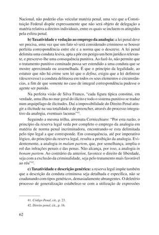 Nacional, não poderão elas veicular matéria penal, uma vez que a Consti-tuição 
62 
Federal dispõe expressamente que não será objeto de delegação a 
matéria relativa a direitos individuais, entre os quais se incluem os atingidos 
pela esfera penal. 
b) Taxatividade e vedação ao emprego da analogia: a lei penal deve 
ser precisa, uma vez que um fato só será considerado criminoso se houver 
perfeita correspondência entre ele e a norma que o descreve. A lei penal 
delimita uma conduta lesiva, apta a pôr em perigo um bem jurídico relevan-te, 
e prescreve-lhe uma consequência punitiva. Ao fazê-lo, não permite que 
o tratamento punitivo cominado possa ser estendido a uma conduta que se 
mostre aproximada ou assemelhada. É que o princípio da legalidade, ao 
estatuir que não há crime sem lei que o defina, exigiu que a lei definisse 
(descrevesse) a conduta delituosa em todos os seus elementos e circunstân-cias, 
a fim de que somente no caso de integral correspondência pudesse o 
agente ser punido. 
Na perfeita visão de Silva Franco, “cada figura típica constitui, em 
verdade, uma ilha no mar geral do ilícito e todo o sistema punitivo se traduz 
num arquipélago de ilicitudes. Daí a impossibilidade do Direito Penal atin-gir 
a ilicitude na sua totalidade e de preencher, através do processo integra-tivo 
da analogia, eventuais lacunas”41. 
Seguindo a mesma trilha, arremata Cernicchiaro: “Por esta razão, o 
princípio da reserva legal veda por completo o emprego da analogia em 
matéria de norma penal incriminadora, encontrando-se esta delimitada 
pelo tipo legal a que corresponde. Em consequência, até por imperativo 
lógico, do princípio da reserva legal, resulta a proibição da analogia. Evi-dentemente, 
a analogia in malam partem, que, por semelhança, amplia o 
rol das infrações penais e das penas. Não alcança, por isso, a analogia in 
bonam partem. Ao contrário da anterior, favorece o direito de liberdade, 
seja com a exclusão da criminalidade, seja pelo tratamento mais favorável 
ao réu”42. 
c) Taxatividade e descrição genérica: a reserva legal impõe também 
que a descrição da conduta criminosa seja detalhada e específica, não se 
coadunando com tipos genéricos, demasiadamente abrangentes. O deletério 
processo de generalização estabelece-se com a utilização de expressões 
41. Código Penal, cit., p. 23. 
42. Direito penal, cit., p. 16. 
 