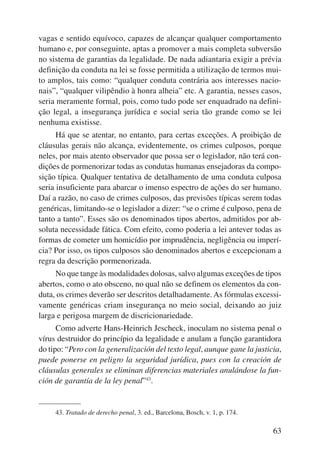 vagas e sentido equívoco, capazes de alcançar qualquer comportamento 
humano e, por conseguinte, aptas a promover a mais completa subversão 
no sistema de garantias da legalidade. De nada adiantaria exigir a prévia 
definição da conduta na lei se fosse permitida a utilização de termos mui-to 
amplos, tais como: “qualquer conduta contrária aos interesses nacio-nais”, 
“qualquer vilipêndio à honra alheia” etc. A garantia, nesses casos, 
seria meramente formal, pois, como tudo pode ser enquadrado na defini-ção 
legal, a insegurança jurídica e social seria tão grande como se lei 
63 
nenhuma existisse. 
Há que se atentar, no entanto, para certas exceções. A proibição de 
cláusulas gerais não alcança, evidentemente, os crimes culposos, porque 
neles, por mais atento observador que possa ser o legislador, não terá con-dições 
de pormenorizar todas as condutas humanas ensejadoras da compo-sição 
típica. Qualquer tentativa de detalhamento de uma conduta culposa 
seria insuficiente para abarcar o imenso espectro de ações do ser humano. 
Daí a razão, no caso de crimes culposos, das previsões típicas serem todas 
genéricas, limitando-se o legislador a dizer: “se o crime é culposo, pena de 
tanto a tanto”. Esses são os denominados tipos abertos, admitidos por ab-soluta 
necessidade fática. Com efeito, como poderia a lei antever todas as 
formas de cometer um homicídio por imprudência, negligência ou imperí-cia? 
Por isso, os tipos culposos são denominados abertos e excepcionam a 
regra da descrição pormenorizada. 
No que tange às modalidades dolosas, salvo algumas exceções de tipos 
abertos, como o ato obsceno, no qual não se definem os elementos da con-duta, 
os crimes deverão ser descritos detalhadamente. As fórmulas excessi-vamente 
genéricas criam insegurança no meio social, deixando ao juiz 
larga e perigosa margem de discricionariedade. 
Como adverte Hans-Heinrich Jescheck, inoculam no sistema penal o 
vírus destruidor do princípio da legalidade e anulam a função garantidora 
do tipo: “Pero con la generalización del texto legal, aunque gane la justicia, 
puede ponerse en peligro la seguridad jurídica, pues con la creación de 
cláusulas generales se eliminan diferencias materiales anulándose la fun-ción 
de garantía de la ley penal”43. 
43. Tratado de derecho penal, 3. ed., Barcelona, Bosch, v. 1, p. 174. 
 