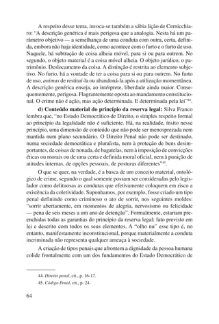 64 
A respeito desse tema, invoca-se também a sábia lição de Cernicchia-ro: 
“A descrição genérica é mais perigosa que a analogia. Nesta há um pa-râmetro 
objetivo — a semelhança de uma conduta com outra, certa, defini-da, 
embora não haja identidade, como acontece com o furto e o furto de uso. 
Naquele, há subtração de coisa alheia móvel, para si ou para outrem. No 
segundo, o objeto material é a coisa móvel alheia. O objeto jurídico, o pa-trimônio. 
Deslocamento da coisa. A distinção é restrita ao elemento subje-tivo. 
No furto, há a vontade de ter a coisa para si ou para outrem. No furto 
de uso, animus de restituí-la ou abandoná-la após a utilização momentânea. 
A descrição genérica enseja, ao intérprete, liberdade ainda maior. Conse-quentemente, 
perigosa. Flagrantemente oposta ao mandamento constitucio-nal. 
O crime não é ação, mas ação determinada. E determinada pela lei”44. 
d) Conteúdo material do princípio da reserva legal: Silva Franco 
lembra que, “no Estado Democrático de Direito, o simples respeito formal 
ao princípio da legalidade não é suficiente. Há, na realidade, ínsito nesse 
princípio, uma dimensão de conteúdo que não pode ser menosprezada nem 
mantida num plano secundário. O Direito Penal não pode ser destinado, 
numa sociedade democrática e pluralista, nem à proteção de bens desim-portantes, 
de coisas de nonada, de bagatelas, nem à imposição de convicções 
éticas ou morais ou de uma certa e definida moral oficial, nem à punição de 
atitudes internas, de opções pessoais, de posturas diferentes”45. 
O que se quer, na verdade, é a busca de um conceito material, ontoló-gico 
de crime, segundo o qual somente possam ser consideradas pelo legis-lador 
como delituosas as condutas que efetivamente coloquem em risco a 
existência da coletividade. Suponhamos, por exemplo, fosse criado um tipo 
penal definindo como criminoso o ato de sorrir, nos seguintes moldes: 
“sorrir abertamente, em momentos de alegria, nervosismo ou felicidade 
— pena de seis meses a um ano de detenção”. Formalmente, estariam pre-enchidas 
todas as garantias do princípio da reserva legal: fato previsto em 
lei e descrito com todos os seus elementos. A “olho nu” esse tipo é, no 
entanto, manifestamente inconstitucional, porque materialmente a conduta 
incri minada não representa qualquer ameaça à sociedade. 
A criação de tipos penais que afrontem a dignidade da pessoa humana 
colide frontalmente com um dos fundamentos do Estado Democrático de 
44. Direito penal, cit., p. 16-17. 
45. Código Penal, cit., p. 24. 
 