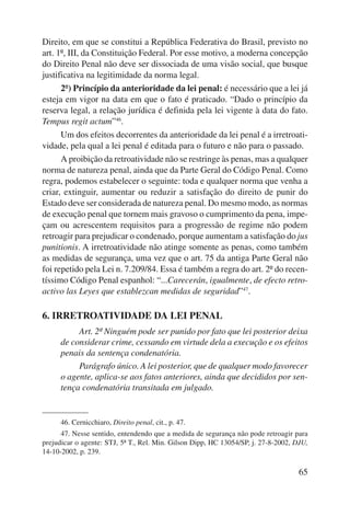 Direito, em que se constitui a República Federativa do Brasil, previsto no 
art. 1º, III, da Constituição Federal. Por esse motivo, a moderna concepção 
do Direito Penal não deve ser dissociada de uma visão social, que busque 
justificativa na legitimidade da norma legal. 
2º) Princípio da anterioridade da lei penal: é necessário que a lei já 
esteja em vigor na data em que o fato é praticado. “Dado o princípio da 
reserva legal, a relação jurídica é definida pela lei vigente à data do fato. 
Tempus regit actum”46. 
Um dos efeitos decorrentes da anterioridade da lei penal é a irretroati-vidade, 
pela qual a lei penal é editada para o futuro e não para o passado. 
A proibição da retroatividade não se restringe às penas, mas a qualquer 
norma de natureza penal, ainda que da Parte Geral do Código Penal. Como 
regra, podemos estabelecer o seguinte: toda e qualquer norma que venha a 
criar, extinguir, aumentar ou reduzir a satisfação do direito de punir do 
Estado deve ser considerada de natureza penal. Do mesmo modo, as normas 
de execução penal que tornem mais gravoso o cumprimento da pena, impe-çam 
ou acrescentem requisitos para a progressão de regime não podem 
retroagir para prejudicar o condenado, porque aumentam a satisfação do jus 
punitionis. A irretroatividade não atinge somente as penas, como também 
as medidas de segurança, uma vez que o art. 75 da antiga Parte Geral não 
foi repetido pela Lei n. 7.209/84. Essa é também a regra do art. 2º do recen-tíssimo 
Código Penal espanhol: “...Carecerán, igualmente, de efecto retro-activo 
las Leyes que establezcan medidas de seguridad”47. 
65 
6. IRRETROATIVIDADE DA LEI PENAL 
Art. 2º Ninguém pode ser punido por fato que lei posterior deixa 
de considerar crime, cessando em virtude dela a execução e os efeitos 
penais da sentença condenatória. 
Parágrafo único. A lei posterior, que de qualquer modo favorecer 
o agente, aplica-se aos fatos anteriores, ainda que decididos por sen-tença 
condenatória transitada em julgado. 
46. Cernicchiaro, Direito penal, cit., p. 47. 
47. Nesse sentido, entendendo que a medida de segurança não pode retroagir para 
prejudicar o agente: STJ, 5ª T., Rel. Min. Gilson Dipp, HC 13054/SP, j. 27-8-2002, DJU, 
14-10-2002, p. 239. 
 