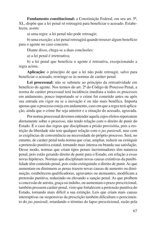 Fundamento constitucional: a Constituição Federal, em seu art. 5º, 
XL, dispõe que a lei penal só retroagirá para beneficiar o acusado. Estabe-leceu, 
assim: 
a) uma regra: a lei penal não pode retroagir; 
b) uma exceção: a lei penal retroagirá quando trouxer algum benefício 
67 
para o agente no caso concreto. 
Diante disso, chega-se a duas conclusões: 
a) a lei penal é irretroativa; 
b) a lei penal que beneficia o agente é retroativa, excepcionando a 
regra acima. 
Aplicação: o princípio de que a lei não pode retroagir, salvo para 
beneficiar o acusado, restringe-se às normas de caráter penal. 
Lei processual: não se submete ao princípio da retroatividade em 
benefício do agente. Nos termos do art. 2º do Código de Processo Penal, a 
norma de caráter processual terá incidência imediata a todos os processos 
em andamento, pouco importando se o crime foi cometido antes ou após 
sua entrada em vigor ou se a inovação é ou não mais benéfica. Importa 
apenas que o processo esteja em andamento, caso em que a regra terá aplica-ção, 
ainda que o crime lhe seja anterior e a situação do acusado, agravada. 
Por norma processual devemos entender aquela cujos efeitos repercutem 
diretamente sobre o processo, não tendo relação com o direito de punir do 
Estado. É o caso das regras que disciplinam a prisão provisória, pois a res-trição 
da liberdade não tem qualquer relação com o jus puniendi, mas com 
as exigências de conveniência ou necessidade do próprio processo. Será, no 
entanto, de caráter penal toda norma que criar, ampliar, reduzir ou extinguir 
a pretensão punitiva estatal, tornando mais intensa ou branda sua satisfação. 
Desse modo, normas que criam tipos penais incriminadores têm natureza 
penal, pois estão gerando direito de punir para o Estado, em relação a essas 
novas hipóteses. Normas que disciplinam novas causas extintivas da punibi-lidade 
têm conteúdo penal, pois estão extinguindo o direito de punir. As que 
aumentam ou diminuem as penas trazem novas causas de aumento ou dimi-nuição, 
estabelecem qualificadoras, agravantes ou ate nuantes, modificam a 
pretensão punitiva, reduzindo ou elevando a sanção penal. As que proíbem 
a concessão de anistia, graça ou indulto, ou aumentam o prazo prescricional, 
também possuem caráter penal, visto que fortalecem a pretensão punitiva do 
Estado, tornando mais difícil a sua extinção. Leis que criam mais causas 
interruptivas ou suspensivas da prescrição também dificultam o perecimen-to 
do jus puniendi, retardando o término do lapso prescricional, razão pela 
 
