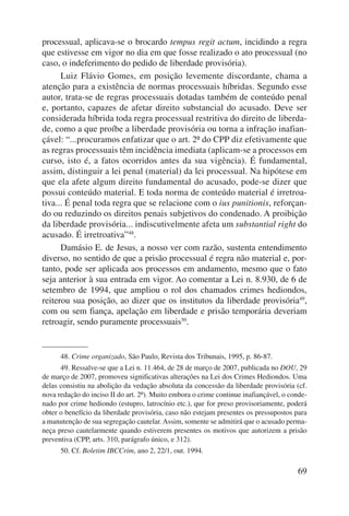 processual, aplicava-se o bro cardo tempus regit actum, incidindo a regra 
que estivesse em vigor no dia em que fosse realizado o ato processual (no 
caso, o indeferimento do pedido de liberdade provisória). 
Luiz Flávio Gomes, em posição levemente discordante, chama a 
atenção para a existência de normas processuais híbridas. Segundo esse 
autor, trata-se de regras processuais dotadas também de conteúdo penal 
e, portanto, capazes de afetar direito substancial do acusado. Deve ser 
considerada híbrida toda regra processual restritiva do direito de liberda-de, 
como a que proíbe a liberdade provisória ou torna a infração inafian-çável: 
“...pro cu ramos enfatizar que o art. 2º do CPP diz efetivamente que 
as regras processuais têm incidência imediata (aplicam-se a processos em 
curso, isto é, a fatos ocorridos antes da sua vigência). É fundamental, 
assim, distinguir a lei penal (material) da lei processual. Na hipótese em 
que ela afete algum direito fundamental do acusado, pode-se dizer que 
possui conteúdo mate rial. E toda norma de conteúdo material é irretroa-tiva... 
É penal toda regra que se relacione com o ius punitionis, reforçan-do 
ou reduzindo os direitos penais subjetivos do condenado. A proibição 
da liberdade provisória... indiscutivelmente afeta um substantial right do 
acusado. É irretroativa”48. 
Damásio E. de Jesus, a nosso ver com razão, sustenta entendimento 
diverso, no sentido de que a prisão processual é regra não material e, por-tanto, 
pode ser aplicada aos processos em andamento, mesmo que o fato 
seja anterior à sua entrada em vigor. Ao comentar a Lei n. 8.930, de 6 de 
setembro de 1994, que ampliou o rol dos chamados crimes hediondos, 
reiterou sua posição, ao dizer que os institutos da liberdade provisória49, 
com ou sem fiança, apelação em liberdade e prisão temporária deveriam 
retroagir, sendo puramente processuais50. 
48. Crime organizado, São Paulo, Revista dos Tribunais, 1995, p. 86-87. 
49. Ressalve-se que a Lei n. 11.464, de 28 de março de 2007, publicada no DOU, 29 
de março de 2007, promoveu significativas alterações na Lei dos Crimes Hediondos. Uma 
delas consistiu na abolição da vedação absoluta da concessão da liberdade provisória (cf. 
nova redação do inciso II do art. 2º). Muito embora o crime continue inafiançável, o conde-nado 
por crime hediondo (estupro, latrocínio etc.), que for preso provisoriamente, poderá 
obter o benefício da liberdade provisória, caso não estejam presentes os pressupostos para 
a manutenção de sua segregação cautelar. Assim, somente se admitirá que o acusado perma-neça 
preso cautelarmente quando estiverem presentes os motivos que autorizem a prisão 
69 
preventiva (CPP, arts. 310, parágrafo único, e 312). 
50. Cf. Boletim IBCCrim, ano 2, 22/1, out. 1994. 
 