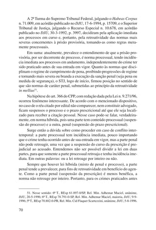 70 
A 2ª Turma do Supremo Tribunal Federal, julgando o Habeas Corpus 
n. 71.009, em acórdão publicado no DJU, 17-6-1994, p. 15709, e o Supe rior 
Tribunal de Justiça, julgando o Recurso Especial n. 10.678, em acórdão 
publicado no DJU, 30-3-1992, p. 3997, decidiram pela aplicação imediata 
aos processos em curso e, portanto, pela retroatividade das normas mais 
severas concernentes à prisão provisória, tomando-as como regras mera-mente 
processuais. 
Em suma: atualmente, prevalece o entendimento de que a prisão pro-visória, 
por ser decorrente de processo, é norma processual, tendo incidên-cia 
imediata aos processos em andamento, independentemente do crime ter 
sido praticado antes de sua entrada em vigor. Quanto às normas que disci-plinam 
o regime de cumprimento de pena, proibindo progressões de regime 
e tornando mais severa ou branda a execução da sanção penal (seja pena ou 
medida de segurança), o STJ, logo de início, firmou posição no sentido de 
que são normas de caráter penal, submetidas ao princípio da retroatividade 
in mellius51. 
Na hipótese do art. 366 do CPP, com redação dada pela Lei n. 9.271/96, 
ocorreu fenômeno interessante. De acordo com o mencionado dispositivo, 
no caso de o réu citado por edital não comparecer, nem constituir advogado, 
ficam suspensos o processo e o prazo prescricional até que ele seja locali-zado 
para receber a citação pessoal. Nesse caso pode-se falar, verdadeira-mente, 
em norma híbrida, pois uma parte tem conteúdo processual (suspen-são 
do processo) e a outra, penal (suspensão do prazo prescricional). 
Surge então a dúvida sobre como proceder em caso de conflito inter-temporal: 
a parte processual tem incidência imediata, pouco importando 
que o crime tenha ocorrido antes de sua entrada em vigor, mas a parte penal 
não pode retroagir, uma vez que a suspensão do curso da prescrição é pre-judicial 
ao acusado. Entendemos não ser possível dividir a lei em duas 
partes, para que somente a parte processual retroaja e tenha incidência ime-diata. 
Em outras palavras: ou a lei retroage por inteiro ou não. 
Sempre que houver lei híbrida (misto de penal e processo), a parte 
penal tende a prevalecer, para fins de retroatividade em benefício do agen-te. 
Como a parte penal (suspensão da prescrição) é menos benéfica, a 
norma não re troage por inteiro. Portanto, para os crimes praticados antes 
51. Nesse sentido: 6ª T., REsp 61.897-0/SP, Rel. Min. Adhemar Maciel, unânime, 
DJU, 20-5-1996; 6ª T., REsp 78.791-0-SP, Rel. Min. Adhemar Maciel, maioria, DJU, 9-9- 
1996; 5ª T., REsp 70.882-0-PR, Rel. Min. Cid Flaquer Scartezzini, unânime, DJU, 5-8-1996. 
 