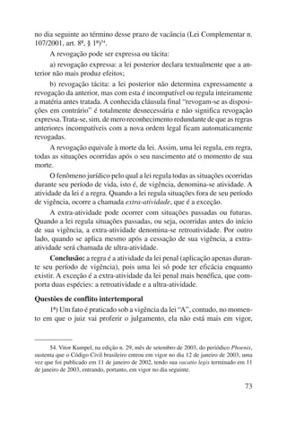 no dia seguinte ao término desse prazo de vacância (Lei Complementar n. 
107/2001, art. 8º, § 1º)54. 
A revogação pode ser expressa ou tácita: 
a) revogação expressa: a lei posterior declara textualmente que a an-terior 
não mais produz efeitos; 
b) revogação tácita: a lei posterior não determina expressamente a 
revogação da anterior, mas com esta é incompatível ou regula inteiramente 
a matéria antes tratada. A conhecida cláusula final “revogam-se as disposi-ções 
em contrário” é totalmente desnecessária e não significa revogação 
expressa. Trata-se, sim, de mero reconhecimento redundante de que as regras 
anteriores incompatíveis com a nova ordem legal ficam automaticamente 
revogadas. 
A revogação equivale à morte da lei. Assim, uma lei regula, em regra, 
todas as situações ocorridas após o seu nascimento até o momento de sua 
morte. 
O fenômeno jurídico pelo qual a lei regula todas as situações ocorridas 
durante seu período de vida, isto é, de vigência, denomina-se atividade. A 
atividade da lei é a regra. Quando a lei regula situações fora de seu perío do 
de vigência, ocorre a chamada extra-atividade, que é a exceção. 
A extra-atividade pode ocorrer com situações passadas ou futuras. 
Quando a lei regula situações passadas, ou seja, ocorridas antes do início 
de sua vigência, a extra-atividade denomina-se retroatividade. Por outro 
lado, quando se aplica mesmo após a cessação de sua vigência, a extra-atividade 
73 
será chamada de ultra-atividade. 
Conclusão: a regra é a atividade da lei penal (aplicação apenas duran-te 
seu período de vigência), pois uma lei só pode ter eficácia enquanto 
existir. A exceção é a extra-atividade da lei penal mais benéfica, que com-porta 
duas espécies: a retroatividade e a ultra-atividade. 
Questões de conflito intertemporal 
1ª) Um fato é praticado sob a vigência da lei “A”, contudo, no momen-to 
em que o juiz vai proferir o julgamento, ela não está mais em vigor, 
54. Vitor Kumpel, na edição n. 29, mês de setembro de 2003, do periódico Phoenix, 
sustenta que o Código Civil brasileiro entrou em vigor no dia 12 de janeiro de 2003, uma 
vez que foi publicado em 11 de janeiro de 2002, tendo sua vacatio legis terminado em 11 
de janeiro de 2003, entrando, portanto, em vigor no dia seguinte. 
 