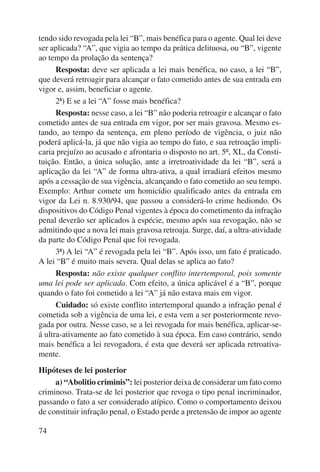tendo sido revogada pela lei “B”, mais benéfica para o agente. Qual lei deve 
ser aplicada? “A”, que vigia ao tempo da prática delituosa, ou “B”, vigente 
ao tempo da prolação da sentença? 
74 
Resposta: deve ser aplicada a lei mais benéfica, no caso, a lei “B”, 
que deverá retroagir para alcançar o fato cometido antes de sua entrada em 
vigor e, assim, beneficiar o agente. 
2ª) E se a lei “A” fosse mais benéfica? 
Resposta: nesse caso, a lei “B” não poderia retroagir e alcançar o fato 
cometido antes de sua entrada em vigor, por ser mais gravosa. Mesmo es-tando, 
ao tempo da sentença, em pleno período de vigência, o juiz não 
poderá aplicá-la, já que não vigia ao tempo do fato, e sua retroação impli-caria 
prejuízo ao acusado e afrontaria o disposto no art. 5º, XL, da Consti-tuição. 
Então, a única solução, ante a irretroatividade da lei “B”, será a 
aplicação da lei “A” de forma ultra-ativa, a qual irradiará efeitos mesmo 
após a cessação de sua vigência, alcançando o fato cometido ao seu tempo. 
Exemplo: Arthur comete um homicídio qualificado antes da entrada em 
vigor da Lei n. 8.930/94, que passou a considerá-lo crime hediondo. Os 
dispositivos do Código Penal vigentes à época do cometimento da infração 
penal deverão ser aplicados à espécie, mesmo após sua revogação, não se 
admitindo que a nova lei mais gravosa retroaja. Surge, daí, a ultra-atividade 
da parte do Código Penal que foi revogada. 
3ª) A lei “A” é revogada pela lei “B”. Após isso, um fato é praticado. 
A lei “B” é muito mais severa. Qual delas se aplica ao fato? 
Resposta: não existe qualquer conflito intertemporal, pois somente 
uma lei pode ser aplicada. Com efeito, a única aplicável é a “B”, porque 
quando o fato foi cometido a lei “A” já não estava mais em vigor. 
Cuidado: só existe conflito intertemporal quando a infração penal é 
cometida sob a vigência de uma lei, e esta vem a ser posteriormente revo-gada 
por outra. Nesse caso, se a lei revogada for mais benéfica, aplicar-se-á 
ultra-ativamente ao fato cometido à sua época. Em caso contrário, sendo 
mais benéfica a lei revogadora, é esta que deverá ser aplicada retroativa-mente. 
Hipóteses de lei posterior 
a) “Abolitio criminis”: lei posterior deixa de considerar um fato como 
criminoso. Trata-se de lei posterior que revoga o tipo penal incriminador, 
passando o fato a ser considerado atípico. Como o comportamento deixou 
de constituir infração penal, o Estado perde a pretensão de impor ao agente 
 