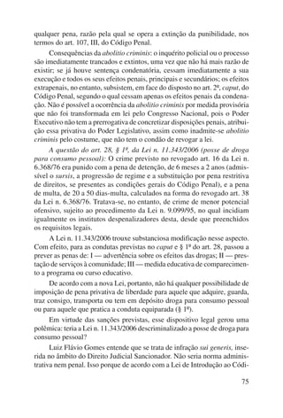 qualquer pena, razão pela qual se opera a extinção da punibilidade, nos 
termos do art. 107, III, do Código Penal. 
Consequências da abolitio criminis: o inquérito policial ou o processo 
são imediatamente trancados e extintos, uma vez que não há mais razão de 
existir; se já houve sentença condenatória, cessam imediatamente a sua 
execução e todos os seus efeitos penais, principais e secundários; os efeitos 
extrapenais, no entanto, subsistem, em face do disposto no art. 2º, caput, do 
Código Penal, segundo o qual cessam apenas os efeitos penais da condena-ção. 
Não é possível a ocorrência da abolitio criminis por medida provisória 
que não foi transformada em lei pelo Congresso Nacional, pois o Poder 
Executivo não tem a prerrogativa de concretizar disposições penais, atribui-ção 
essa privativa do Poder Legislativo, assim como inadmite-se abolitio 
75 
criminis pelo costume, que não tem o condão de revogar a lei. 
A questão do art. 28, § 1º, da Lei n. 11.343/2006 (posse de droga 
para consumo pessoal): O crime previsto no revogado art. 16 da Lei n. 
6.368/76 era punido com a pena de detenção, de 6 meses a 2 anos (admis-sível 
o sursis, a progressão de regime e a substituição por pena restritiva 
de direitos, se presentes as condições gerais do Código Penal), e a pena 
de multa, de 20 a 50 dias-multa, calculados na forma do revogado art. 38 
da Lei n. 6.368/76. Tratava-se, no entanto, de crime de menor potencial 
ofensivo, sujeito ao procedimento da Lei n. 9.099/95, no qual incidiam 
igualmente os institutos despenalizadores desta, desde que preenchidos 
os requisitos legais. 
A Lei n. 11.343/2006 trouxe substanciosa modificação nesse aspecto. 
Com efeito, para as condutas previstas no caput e § 1º do art. 28, passou a 
prever as penas de: I — advertência sobre os efeitos das drogas; II — pres-tação 
de serviços à comunidade; III — medida educativa de comparecimen-to 
a programa ou curso educativo. 
De acordo com a nova Lei, portanto, não há qualquer possibilidade de 
imposição de pena privativa de liberdade para aquele que adquire, guarda, 
traz consigo, transporta ou tem em depósito droga para consumo pessoal 
ou para aquele que pratica a conduta equiparada (§ 1º). 
Em virtude das sanções previstas, esse dispositivo legal gerou uma 
polêmica: teria a Lei n. 11.343/2006 descriminalizado a posse de droga para 
consumo pessoal? 
Luiz Flávio Gomes entende que se trata de infração sui generis, inse-rida 
no âmbito do Direito Judicial Sancionador. Não seria norma adminis-trativa 
nem penal. Isso porque de acordo com a Lei de Introdução ao Códi- 
 