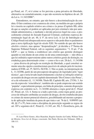 go Penal, art. 1º, só é crime se for prevista a pena privativa de liberdade, 
alternativa ou cumulativamente, o que não ocorreria na hipótese do art. 28 
da Lei n. 11.343/200655. 
76 
Entendemos, no entanto, que não houve a descriminalização da con-duta. 
O fato continua a ter a natureza de crime, na medida em que a própria 
lei o inseriu no capítulo relativo aos crimes e às penas (Capítulo III); além 
do que as sanções só podem ser aplicadas por juiz criminal e não por auto-ridade 
administrativa, e mediante o devido processo legal (no caso, o pro-cedimento 
criminal do Juizado Especial Criminal, conforme expressa de-terminação 
legal do art. 48, § 1º, da nova Lei). A Lei de Introdução ao 
Código Penal está ultrapassada nesse aspecto e não pode ditar os parâmetros 
para a nova tipificação legal do século XXI. No sentido de que não houve 
abolitio criminis, mas apenas “despenalização”, já decidiu a 1ª Turma do 
Supremo Tribunal Federal, sob os seguintes argumentos: “1. O art. 1º da 
LICP — que se limita a estabelecer um critério que permite distinguir 
quando se está diante de um crime ou de uma contravenção — não obsta a 
que lei ordinária superveniente adote outros critérios gerais de distinção, ou 
estabeleça para determinado crime — como o fez o art. 28 da L. 11.343/06 
— pena diversa da privação ou restrição da liberdade, a qual constitui so-mente 
uma das opções constitucionais passíveis de adoção pela lei incrimi-nadora 
(CF/88, art. 5º, XLVI e XLVII). 2. Não se pode, na interpretação da 
L. 11.343/06, partir de um pressuposto desapreço do legislador pelo ‘rigor 
técnico’, que o teria levado inadvertidamente a incluir as infrações relativas 
ao usuário de drogas em um capítulo denominado ‘Dos Crimes e das Penas’, 
só a ele referentes (L. 11.343/06, Título III, Capítulo III, arts. 27/30). 3. Ao 
uso da expressão ‘reincidência’, também não se pode emprestar um sentido 
‘popular’, especialmente porque, em linha de princípio, somente disposição 
expressa em contrário na L. 11.343/06 afastaria a regra geral do C. Penal 
(C. Penal, art. 12). 4. Soma-se a tudo a previsão, como regra geral, ao pro-cesso 
de infrações atribuídas ao usuário de drogas, do rito estabelecido para 
os crimes de menor potencial ofensivo, possibilitando até mesmo a propos-ta 
de aplicação imediata da pena de que trata o art. 76 da L. 9.099/95 (art. 
48, §§ 1º e 5º), bem como a disciplina da prescrição segundo as regras do 
art. 107 e seguintes do C. Penal (L. 11.343, art. 30). 5. Ocorrência, pois, de 
55. Luiz Flávio Gomes, Alice Bianchini, Rogério Sanches da Cunha, William Terra 
de Oliveira. Nova Lei de Drogas comentada. São Paulo, Revista dos Tribunais, 2006, p. 
108-113. 
 