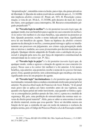 ‘despenalização’, entendida como exclusão, para o tipo, das penas privativas 
de liberdade. 6. Questão de ordem resolvida no sentido de que a L. 11.343/06 
não implicou abolitio criminis (C. Penal, art. 107). II. Prescrição: consu-mação, 
à vista do art. 30 da L. 11.343/06, pelo decurso de mais de 2 anos 
dos fatos, sem qualquer causa interruptiva. III. Recurso extraordinário jul-gado 
prejudicado”56. 
b) “Novatio legis in mellius”: é a lei posterior (novatio legis) que, de 
qualquer modo, traz um benefício para o agente no caso concreto (in mellius). 
A lex mitior (lei melhor) é a lei mais benéfica, seja anterior ou posterior ao 
fato. Quando posterior, recebe o nome indicado neste item, significando 
nova lei em benefício do agente. Tanto na hipótese da abolitio criminis 
quanto na da alteração in mellius, a norma penal retroage e aplica-se imedia-tamente 
aos processos em julgamento, aos crimes cuja perseguição ainda 
não se iniciou e, também, aos casos já encerrados por decisão transitada em 
julgado. Qualquer direito adquirido do Estado com a satisfação do jus pu-niendi 
é atingido pela nova lei, por força do imperativo constitucional da 
77 
retroatividade da lex mitior (art. 5º, XL). 
c) “Novatio legis in pejus”: é a lei posterior (novatio legis) que, de 
qualquer modo, venha a agravar a situação do agente no caso concreto (in 
pejus). Nesse caso a lex mitior (lei melhor) é a lei anterior. A lei menos 
benéfica, seja anterior, seja posterior, recebe o nome de lex gravior (lei mais 
grave). Esta, quando posterior, tem a denominação que encabeça este item, 
significando nova lei em prejuízo do agente. 
d) “Novatio legis” incriminadora: é a lei posterior que cria um tipo 
incriminador, tornando típica conduta considerada irrelevante penal pela lei 
anterior. Na precisa observação de Francisco de Assis Toledo, “A lei penal 
mais grave não se aplica aos fatos ocorridos antes de sua vigência, seja 
quando cria figura penal até então inexistente, seja quando se limita a agra-var 
as consequências jurídico-penais do fato, isto é, a pena ou a medida de 
segurança. Há, pois, uma proibição de retroatividade das normas mais se-veras 
de direito penal material”. Aliás, para se saber se uma norma é ou não 
de direito material, ensina que essa questão “deve ser decidida menos em 
função da lei que a contenha do que em razão da natureza e essência da 
própria norma, pois o Código de Processo Penal e a Lei de Execução contêm 
56. STF, 1ª Turma, RE-QO 430.105/RJ, Rel. Min. Sepúlveda Pertence, j. 13-2-2007, 
DJ, 27-4-2007, p. 69. 
 