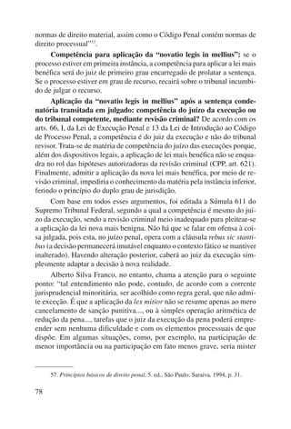 normas de direito material, assim como o Código Penal contém normas de 
direito proces sual”57. 
78 
Competência para aplicação da “novatio legis in mellius”: se o 
processo estiver em primeira instância, a competência para aplicar a lei mais 
benéfica será do juiz de primeiro grau encarregado de prolatar a sentença. 
Se o processo estiver em grau de recurso, recairá sobre o tribunal incumbi-do 
de julgar o recurso. 
Aplicação da “novatio legis in mellius” após a sentença conde-natória 
transitada em julgado: competência do juízo da execução ou 
do tribunal competente, mediante revisão criminal? De acordo com os 
arts. 66, I, da Lei de Execução Penal e 13 da Lei de Introdução ao Código 
de Processo Penal, a competência é do juiz da execução e não do tribunal 
revisor. Trata-se de matéria de competência do juízo das execuções porque, 
além dos dispositivos legais, a aplicação de lei mais benéfica não se enqua-dra 
no rol das hipóteses autorizadoras da revisão criminal (CPP, art. 621). 
Finalmente, admitir a aplicação da nova lei mais benéfica, por meio de re-visão 
criminal, impediria o conhecimento da matéria pela instância inferior, 
ferindo o princípio do duplo grau de jurisdição. 
Com base em todos esses argumentos, foi editada a Súmula 611 do 
Supremo Tribunal Federal, segundo a qual a competência é mesmo do juí-zo 
da execução, sendo a revisão criminal meio inadequado para pleitear-se 
a aplicação da lei nova mais benigna. Não há que se falar em ofensa à coi-sa 
julgada, pois esta, no juízo penal, opera com a cláusula rebus sic stanti-bus 
(a decisão permanecerá imutável enquanto o contexto fático se mantiver 
inalterado). Havendo alteração posterior, caberá ao juiz da execução sim-plesmente 
adaptar a decisão à nova realidade. 
Alberto Silva Franco, no entanto, chama a atenção para o seguinte 
ponto: “tal entendimento não pode, contudo, de acordo com a corrente 
jurisprudencial minoritária, ser acolhido como regra geral, que não admi-te 
exceção. É que a aplicação da lex mitior não se resume apenas ao mero 
cancelamento de sanção punitiva..., ou à simples operação aritmética de 
redução da pena..., tarefas que o juiz da execução da pena poderá empre-ender 
sem nenhuma dificuldade e com os elementos processuais de que 
dispõe. Em algumas situa ções, como, por exemplo, na participação de 
menor importância ou na participação em fato menos grave, seria mister 
57. Princípios básicos de direito penal, 5. ed., São Paulo, Saraiva, 1994, p. 31. 
 