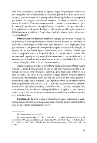 uma nova definição da conduta do agente, o que forçosamente implicaria 
um mergulho em profundidade na matéria probatória. Em casos desta 
ordem, a questão não deveria ser equacionada pelo juiz da execução penal, 
que não estaria sequer aparelhado, do ponto de vista processual, para o 
exame da matéria. Entendimento contrário conduziria a transformar o juiz 
da exe cução penal num ‘superjuiz’ com competência até para invadir a 
área privativa da Segunda Instância, alterando qualificações jurídicas 
definitivamente estatuídas. A revisão criminal, nesses casos, seria mais 
recomendável”58. 
Dúvida quanto à lei mais benéfica: sempre que houver restrição do 
jus puniendi e, consequentemente, ampliação dos direitos de liberdade do 
indivíduo, a lei há que ser tida como mais favorável. Toda regra, portanto, 
que aumente o campo da licitude penal e amplie o espectro de atuação do 
agente, não só excluindo figuras criminosas, como também refletindo-se 
sobre a culpabilidade e a antijuridicidade, é considerada lex mitior. Do 
mesmo modo, qualquer regra que diminua ou torne a pena mais branda ou 
a comute em outra de menor severidade também será mais benéfica. Há, no 
entanto, situações difíceis de serem solucionadas. 
Quando entrou em vigor a nova Parte Geral do Código Penal (Lei n. 
7.209/84), havia dúvida quanto ao fato de ser mais vantajosa ao réu a im-posição 
de sursis sem condições, permitida pela legislação anterior, ou a 
pena de multa. Em casos assim, a melhor solução mesmo é ouvir o próprio 
interessado, devidamente assistido por seu defensor, tal como propõe o 
novíssimo Código Penal espanhol (Ley Orgánica 10/95, de 23 de noviembre, 
del Código Penal), em seu art. 2º, 2: “...En caso de duda sobre la determi-nación 
de la Ley más favorable, será oído el reo...”. Assim, se o juiz ficar 
com a invencível dúvida acerca de qual lei deva ser aplicada, nada impede 
possa ouvir o réu, devidamente assistido por seu defensor, sobre o que lhe 
seria mais benéfico. 
Combinação de leis: o tema é bastante polêmico, porquanto se argu-menta 
que, ao dividir a norma para aplicar somente a parte mais benéfica, 
79 
estar-se-ia crian do uma terceira regra59. 
58. Código Penal, cit., p. 53-54. 
59. Nesse sentido: STF, 2ª T., HC 74.695-SP, j. 11-3-1997, Informativo STF, n. 63, 
p. 2, de 19-3-1997, Boletim IBCCrim, 54/192; STF, 1ª T., HC 75.284-5, j. 14-10-1997, DJU, 
21-11-1997; STJ, 6ª T., HC 5.546-SP, Rel. Min. William Patterson, j. 26-5-1997, DJU, 16- 
6-1997. 
 