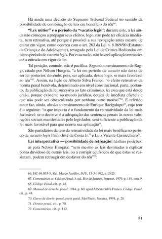 Há ainda uma decisão do Supremo Tribunal Federal no sentido da 
81 
possibilidade de combinação de leis em benefício do réu66. 
“Lex mitior” e o período da “vacatio legis”: durante este, a lei ain-da 
não começou a propagar seus efeitos, logo, não pode ter eficácia imedia-ta, 
nem retroativa, até porque é possível a sua revogação antes mesmo de 
entrar em vigor, como ocorreu com o art. 263 da Lei n. 8.069/90 (Estatuto 
da Criança e do Adolescente), revogado pela Lei de Crimes Hediondos em 
pleno período de vacatio legis. Por essa razão, não haverá aplicação re troativa 
até a entrada em vigor da lei. 
Tal posição, contudo, não é pacífica. Segundo o ensinamento de Rag-gi, 
citado por Nélson Hungria, “a lei em período de vacatio não deixa de 
ser lei posterior, devendo, pois, ser aplicada, desde logo, se mais favorável 
ao réu”67. Assim, na lição de Alberto Silva Franco, “o efeito retroativo da 
norma penal benévola, determinado em nível constitucional, parte, portan-to, 
da publicação da lei suces siva ao fato criminoso, lei essa que está desde 
então, porque existente no mundo jurídico, dotada de imediata eficácia e 
que não pode ser obstaculizada por nenhum outro motivo”68. E referido 
autor faz, ainda, alusão ao ensinamento de Enrique Bacigalupo69, cujo teor 
é o seguinte: “o que importa é o fundamento da retroatividade da lei mais 
favorável: se o decisivo é a adequação das sentenças penais às novas valo-rações 
sociais manifestadas pelo legislador, será suficiente a publicação da 
lei mais favorável para que ocorra sua aplicação”. 
São partidários da tese da retroatividade da lei mais benéfica no perío-do 
da vacatio legis Paulo José da Costa Jr.70 e Luiz Vicente Cernicchiaro71. 
Lei interpretativa — possibilidade de retroação: há duas posições: 
a) para Nélson Hungria: “nem mesmo as leis destinadas a explicar 
ponto duvidoso de outras leis, ou a corrigir equívocos de que estas se res-sintam, 
podem retroagir em desfavor do réu”72; 
66. HC 69.033-5, Rel. Marco Aurélio, DJU, 13-3-1992, p. 2925. 
67. Comentários ao Código Penal, 5. ed., Rio de Janeiro, Forense, 1979, p. 119, nota 9. 
68. Código Penal, cit., p. 48. 
69. Manual de derecho penal, 1984, p. 60, apud Alberto Silva Franco, Código Penal, 
cit., p. 48. 
70. Curso de direito penal; parte geral, São Paulo, Saraiva, 1991, p. 28. 
71. Direito penal, cit., p. 70. 
72. Comentários, cit., p. 112. 
 