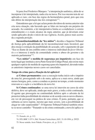 82 
b) para José Frederico Marques: “a interpretação autêntica, além de se 
incorporar à lei interpretada, nada cria ou inova. Por isso mesmo tem de ser 
aplicada ex tunc, em face das regras da hermenêutica penal, pois que esta 
não difere da interpretação das leis extrapenais”73. 
Entendemos que a lei que aclara ponto duvidoso de norma anterior não 
cria nova situação, não havendo que se falar em inovação em prejuízo do 
acusado. Ao contrário, a lei interpretativa limita-se a estabelecer o correto 
entendimento e o exato alcance da regra anterior, que já deveriam estar 
sendo aplicados desde o início de sua vigência. Assim, parece mais acerta-da 
a segunda posição. 
Inconstitucionalidade da “lex mitior”: decidiu o Superior Tribunal 
de Justiça pela aplicabilidade da lei inconstitucional mais favorável, que 
deu ensejo à extinção da punibilidade do acusado, sob o argumento de que 
“fica-se diante de um conflito entre o interesse individual do favor liberta-tis 
e o interesse à tutela da comunidade contra o abuso do governo e da 
maioria parlamentar”74. 
“Lex mitior” e medida de segurança aos imputáveis: em face do 
texto legal que instituiu a nova Parte Geral do Código Penal, não existe mais 
qualquer espécie de medida de segurança para réu imputável, devendo todas 
as anteriores impostas nesses casos ser canceladas. 
Tempo do crime para a fixação da lei aplicável 
a) Crimes permanentes: caso a execução tenha início sob o império 
de uma lei, prosseguindo sob o de outra, aplica-se a mais nova, ainda que 
menos benigna, pois, como a conduta se protrai no tempo, a todo momento 
renovam-se a ação e a incidência da nova lei. 
b) Crimes continuados: se uma nova lei intervém no curso da série 
delitiva, deve ser aplicada, ainda que mais grave, a toda a série continuada. 
O agente que prosseguiu na continuidade delitiva após o advento da lei 
posterior tinha possibilidade de orientar-se de acordo com os novos ditames, 
em vez de prosseguir na prática de seus crimes. É justo, portanto, que se 
submeta ao novo regime, mesmo que mais severo, sem a possibilidade de 
alegar ter sido surpreendido75. O Supremo Tribunal Federal também orien-ta- 
se nesse caminho: “Tratando-se de crime continuado, a nova lei aplica-se 
73. Tratado, cit., p. 112. 
74. STJ, RHC 3.337-1, Rel. Vicente Cernicchiaro, DJU, 31-10-1994, p. 29525. 
75. Nesse sentido, Assis Toledo, Princí pios, cit., p. 32-33. 
 