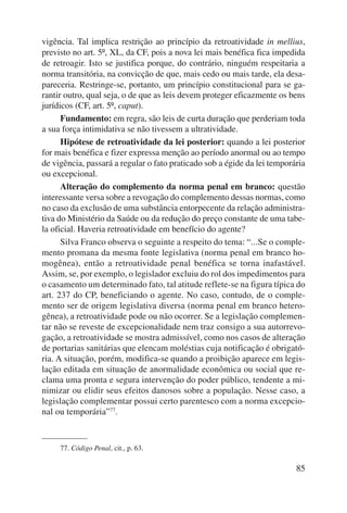 vigência. Tal implica restrição ao princípio da retroatividade in mellius, 
previsto no art. 5º, XL, da CF, pois a nova lei mais benéfica fica impedida 
de retroagir. Isto se justifica porque, do contrário, ninguém respeitaria a 
norma transitória, na convicção de que, mais cedo ou mais tarde, ela desa-pareceria. 
Restringe-se, portanto, um princípio constitucional para se ga-rantir 
outro, qual seja, o de que as leis devem proteger eficazmente os bens 
85 
jurídicos (CF, art. 5º, caput). 
Fundamento: em regra, são leis de curta duração que perderiam toda 
a sua força intimidativa se não tivessem a ultratividade. 
Hipótese de retroatividade da lei posterior: quando a lei posterior 
for mais benéfica e fizer expressa menção ao período anormal ou ao tempo 
de vigência, passará a regular o fato praticado sob a égide da lei temporária 
ou excepcional. 
Alteração do complemento da norma penal em branco: questão 
interessante versa sobre a revogação do complemento dessas normas, como 
no caso da exclusão de uma substância entorpecente da relação administra-tiva 
do Ministério da Saúde ou da redução do preço constante de uma tabe-la 
oficial. Haveria retroatividade em benefício do agente? 
Silva Franco observa o seguinte a respeito do tema: “...Se o comple-mento 
promana da mesma fonte legislativa (norma penal em branco ho-mogênea), 
então a retroatividade penal benéfica se torna inafastável. 
Assim, se, por exemplo, o legislador excluiu do rol dos impedimentos para 
o casamento um determinado fato, tal atitude reflete-se na figura típica do 
art. 237 do CP, beneficiando o agente. No caso, contudo, de o comple-mento 
ser de origem legislativa diversa (norma penal em branco hetero-gênea), 
a retroatividade pode ou não ocorrer. Se a legislação complemen-tar 
não se reveste de excepcionalidade nem traz consigo a sua autorrevo-gação, 
a retroatividade se mostra admissível, como nos casos de alteração 
de portarias sanitárias que elencam moléstias cuja notificação é obrigató-ria. 
A situa ção, porém, modifica-se quando a proibição aparece em legis-lação 
editada em situação de anormalidade econômica ou social que re-clama 
uma pronta e segura intervenção do poder público, tendente a mi-nimizar 
ou elidir seus efeitos danosos sobre a população. Nesse caso, a 
legislação complementar possui certo parentesco com a norma excepcio-nal 
ou temporária”77. 
77. Código Penal, cit., p. 63. 
 
