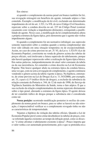 86 
Em síntese: 
a) quando o complemento da norma penal em branco também for lei, 
sua revogação retroagirá em benefício do agente, tornando atípico o fato 
cometido. Exemplo: a modificação da lei civil, excluindo um determinado 
impedimento do rol do art. 1.521, I a VII, do novo Código Civil brasileiro, 
repercute sobre a conduta descrita no art. 237 do Código Penal (contrair 
casamento com violação a impedimento dirimente), extinguindo a punibi-lidade 
do agente. Nesse caso, a modificação da lei complementadora altera 
a própria estrutura da figura típica, pois demonstra que o agente não violou 
impedimento algum; 
b) quando o complemento for ato normativo infralegal, sua supressão 
somente repercutirá sobre a conduta quando a norma complementar não 
tiver sido editada em uma situação temporária ou de excepcionalidade. 
Assim, no caso do crime previsto no art. 2º, VI, da Lei n. 1.521/51 (Lei de 
Economia Popular), consistente na venda de gêneros acima das tabelas de 
preços oficiais, será irrelevante a futura supressão do tabelamento, porque 
não haverá qualquer repercussão sobre a realização da figura típica básica. 
Em outras palavras, independentemente do atual valor constante da tabela 
ou da sua inexistência, foi cometido o crime descrito na Lei de Economia 
Popular. Não houve qualquer abalo na estrutura típica da conduta básica, 
uma vez que, com ou sem a revogação do complemento, o agente continuou 
vendendo o gênero acima da tabela vigente à época. Na hipótese, entretan-to, 
de crime previsto na Lei de Drogas (Lei n. 11.343/2006), por exemplo, 
art. 33, caput e § 1º (tráfico ilícito de drogas), a exclusão da substância da 
relação constante da Portaria n. 344, de 12 de maio de 1998, do Serviço de 
Vigilância Sanitária do Ministério da Saúde, torna o fato atípico. É que a 
sua exclusão da relação complementadora da norma repercute diretamente 
sobre o tipo penal, alterando a estrutura da figura típica. O agente deixou 
de ter cometido tráfico de drogas porque a substância não é considerada 
como tal. 
Nossa posição: ocorrendo modificação posterior in mellius do com-plemento 
da norma penal em branco, para se saber se haverá ou não retro-ação, 
é imprescindível verificar se o complemento revogado tinha ou não 
as características de temporariedade. 
Vejamos a hipótese da violação das tabelas oficiais. Quando a Lei de 
Economia Popular prevê como crime desobedecer às tabelas de preços, está- 
-se referindo àquelas existentes ao tempo da infração penal, como se disses-se: 
“é crime afrontar o tabelamento existente à época”. Pouco importa que 
o valor venha a ser aumentado posteriormente, pois o que se pretendia era a 
 