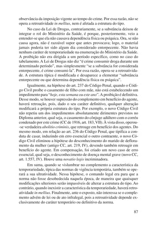observância da imposição vigente ao tempo do crime. Por essa razão, não se 
opera a retroatividade in mellius, nem é afetada a estrutura do tipo. 
No caso da Lei de Drogas, contrariamente, se a substância deixou de 
integrar o rol do Ministério da Saúde, é porque, posteriormente, veio a 
entender-se que ela não causava dependência física ou psíquica. Ora, se não 
causa agora, não é razoável supor que antes provocava; logo, o material 
jamais poderia ter sido algum dia considerado entorpecente. Não havia 
nenhum caráter de temporariedade na enumeração do Ministério da Saúde. 
A proibição não era dirigida a um período específico, como no caso do 
tabelamento. A Lei de Drogas não diz “é crime consumir droga durante um 
determinado período”, mas simplesmente “se a substância for considerada 
entorpecente, é crime consumi-la”. Por essa razão, opera-se a retroativida-de. 
A estrutura típica é modificada e desaparece a elementar “substância 
87 
entorpecente ou que determina dependência física ou psíquica”. 
Igualmente, na hipótese do art. 237 do Código Penal, quando o Códi-go 
Civil proíbe o casamento de filho com mãe, não está estabelecendo um 
impedimento para “hoje, esta semana ou este ano”. A proibição é definitiva. 
Desse modo, se houver supressão do complemento em benefício do agente, 
haverá retroação, pois, dado o seu caráter definitivo, qualquer alteração 
modificará a própria estrutura do tipo. Por exemplo, o novo Código Civil 
não repetiu um dos impedimentos absolutamente dirimentes previstos no 
Diploma anterior, qual seja, o casamento do cônjuge adúltero com o corréu 
condenado por este crime (CC de 1916, art. 183, VII). À vista disso, operou- 
-se verdadeira abolitio criminis, que retroage em benefício dos agentes. Do 
mesmo modo, em relação ao art. 236 do Código Penal, que tipifica a con-duta 
de casar, induzindo em erro essencial o outro contraente, o novo Có-digo 
Civil eliminou a hipótese do desconhecimento do marido de deflora-mento 
da mulher (antigo CC, art. 219, IV), devendo também retroagir em 
benefício do agente. Em compensação, foi criado um novo caso de erro 
essencial, qual seja, o desconhecimento de doença mental grave (novo CC, 
art. 1.557, IV). Houve uma novatio legis incriminadora. 
Em suma, quando se vislumbrar no complemento a característica da 
temporariedade, típica das normas de vigência temporária, também se ope-rará 
a sua ultratividade. Nessa hipótese, o comando legal era para que a 
norma não fosse desobedecida naquela época, de maneira que quaisquer 
modificações ulteriores serão impassíveis de alterar a estrutura do tipo. Ao 
contrário, quando inexistir a característica da temporariedade, haverá retro-atividade 
in mellius. Finalmente, ante o exposto, não interessa se o comple-mento 
advém de lei ou de ato infralegal, pois a retroatividade depende ex-clusivamente 
do caráter temporário ou definitivo da norma. 
 