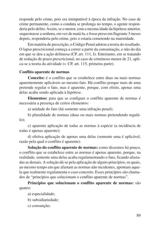 responde pelo crime, pois era inimputável à época da infração. No caso de 
crime permanente, como a conduta se prolonga no tempo, o agente respon-deria 
pelo delito. Assim, se o menor, com a mesma idade da hipótese anterior, 
sequestrasse a senhora, em vez de matá-la, e fosse preso em flagrante 3 meses 
depois, responderia pelo crime, pois o estaria cometendo na maio ridade. 
Em matéria de prescrição, o Código Penal adotou a teoria do resultado. 
O lapso prescricional começa a correr a partir da consumação, e não do dia 
em que se deu a ação delituosa (CP, art. 111, I). Entretanto, em se tratando 
de redução de prazo prescricional, no caso de criminoso menor de 21, apli-ca- 
89 
se a teoria da atividade (v. CP, art. 115, primeira parte). 
Conflito aparente de normas 
Conceito: é o conflito que se estabelece entre duas ou mais normas 
aparentemente aplicáveis ao mesmo fato. Há conflito porque mais de uma 
pretende regular o fato, mas é aparente, porque, com efeito, apenas uma 
delas acaba sendo aplicada à hipótese. 
Elementos: para que se configure o conflito aparente de normas é 
necessária a presença de certos elementos: 
a) unidade do fato (há somente uma infração penal); 
b) pluralidade de normas (duas ou mais normas pretendendo regulá-lo); 
c) aparente aplicação de todas as normas à espécie (a incidência de 
todas é apenas aparente); 
d) efetiva aplicação de apenas uma delas (somente uma é aplicável, 
razão pela qual o conflito é aparente). 
Solução do conflito aparente de normas: como dissemos há pouco, 
o conflito que se estabelece entre as normas é apenas aparente, porque, na 
realidade, somente uma delas acaba regulamentando o fato, ficando afasta-das 
as demais. A solução dá-se pela aplicação de alguns princí pios, os quais, 
ao mesmo tempo em que afastam as normas não incidentes, apontam aque-la 
que realmente regulamenta o caso concreto. Esses princípios são chama-dos 
de “princípios que solucionam o conflito aparente de normas”. 
Princípios que solucionam o conflito aparente de normas: são 
quatro: 
a) especialidade; 
b) subsidiariedade; 
c) consunção; 
 