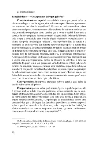 90 
d) alternatividade. 
Especialidade — “Lex specialis derogat generali” 
Conceito de norma especial: especial é a norma que possui todos os 
elementos da geral e mais alguns, denominados especializantes, que trazem 
um minus ou um plus de severidade78. É como se tivéssemos duas caixas 
praticamente iguais, em que uma se diferenciasse da outra em razão de um 
laço, uma fita ou qualquer outro detalhe que a torne especial. Entre uma e 
outra, o fato se enquadra naquela que tem o algo a mais. O infanticídio tem 
tudo o que o homicídio tem, e mais alguns elementos especializantes: a 
vítima não pode ser qualquer “alguém”, mas o próprio filho da autora + o 
momento do crime deve se dar durante o parto ou logo após + a autora deve 
estar sob influência do estado puerperal. O tráfico internacional de drogas 
se distingue do contrabando porque se refere, especificamente, a um deter-minado 
tipo de mercadoria proibida, qual seja, a substância entorpecente. 
A subtração de incapazes se diferencia do sequestro porque pressupõe que 
a vítima seja, especificamente, menor de 18 anos ou interdito, e deve ser 
subtraída de quem tem a sua guarda em virtude de lei ou ordem judicial. O 
estupro é o constrangimento ilegal com uma finalidade específica: submeter 
a mulher à conjunção carnal (embora também se possa cogitar do princípio 
da subsidiariedade nesse caso, como adiante se verá). Tem-se assim, um 
único fato, o qual na dúvida entre uma caixa comum (a norma genérica) e 
uma com elementos especiais, opta pela última. 
Consequência: a lei especial prevalece sobre a geral, a qual deixa de 
incidir sobre aquela hipótese. 
Comparação: para se saber qual norma é geral e qual é especial, não 
é preciso analisar o fato concreto praticado, sendo suficiente que se com-parem 
abstratamente as descrições contidas nos tipos penais. Com efeito, 
da mera leitura das definições típicas já se sabe qual norma é especial. Na 
arguta observação de Damásio, “...o princípio da especialidade possui uma 
característica que o distingue dos demais: a prevalência da norma especial 
sobre a geral se estabelece in abstracto, pela comparação das definições 
abstratas contidas nas normas, enquanto os outros exigem um confronto em 
concreto das leis que descrevem o mesmo fato”79. 
78. Nesse sentido, Damásio E. de Jesus, Direito penal, cit., 25. ed., p. 109, e Nélson 
Hungria, Comentários, cit., 4. ed., v. 1, t. 1, p. 138. 
79. Direito penal, 23. ed., Saraiva, v. 1, p. 109. 
 