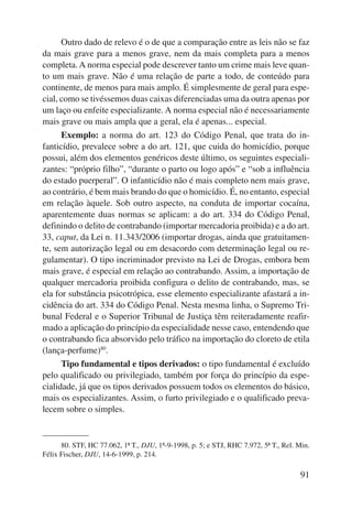Outro dado de relevo é o de que a comparação entre as leis não se faz 
da mais grave para a menos grave, nem da mais completa para a menos 
completa. A norma especial pode descrever tanto um crime mais leve quan-to 
um mais grave. Não é uma relação de parte a todo, de conteúdo para 
continente, de menos para mais amplo. É simplesmente de geral para espe-cial, 
como se tivéssemos duas caixas diferenciadas uma da outra apenas por 
um laço ou enfeite especializante. A norma especial não é necessariamente 
mais grave ou mais ampla que a geral, ela é apenas... especial. 
Exemplo: a norma do art. 123 do Código Penal, que trata do in-fanticídio, 
prevalece sobre a do art. 121, que cuida do homicídio, porque 
possui, além dos elementos genéricos deste último, os seguintes especiali-zantes: 
“próprio filho”, “durante o parto ou logo após” e “sob a influência 
do estado puerperal”. O infanticídio não é mais completo nem mais grave, 
ao contrário, é bem mais brando do que o homicídio. É, no entanto, especial 
em relação àquele. Sob outro aspecto, na conduta de importar cocaína, 
aparentemente duas normas se aplicam: a do art. 334 do Código Penal, 
definindo o delito de contrabando (importar mercadoria proibida) e a do art. 
33, caput, da Lei n. 11.343/2006 (importar drogas, ainda que gratuitamen-te, 
sem autorização legal ou em desacordo com determinação legal ou re-gulamentar). 
O tipo incriminador previsto na Lei de Drogas, embora bem 
mais grave, é espe cial em relação ao contrabando. Assim, a importação de 
qualquer mercadoria proibida configura o delito de contrabando, mas, se 
ela for substância psicotrópica, esse elemento especializante afastará a in-cidência 
do art. 334 do Código Penal. Nesta mesma linha, o Supremo Tri-bunal 
Federal e o Supe rior Tribunal de Justiça têm reiteradamente reafir-mado 
a aplicação do princípio da especialidade nesse caso, entendendo que 
o contrabando fica absorvido pelo tráfico na importação do cloreto de etila 
(lança-perfume)80. 
Tipo fundamental e tipos derivados: o tipo fundamental é excluído 
pelo qualificado ou privilegiado, também por força do princípio da espe-cialidade, 
já que os tipos derivados possuem todos os elementos do básico, 
mais os especializantes. Assim, o furto privilegiado e o qualificado preva-lecem 
91 
sobre o simples. 
80. STF, HC 77.062, 1ª T., DJU, 1º-9-1998, p. 5; e STJ, RHC 7.972, 5ª T., Rel. Min. 
Félix Fischer, DJU, 14-6-1999, p. 214. 
 