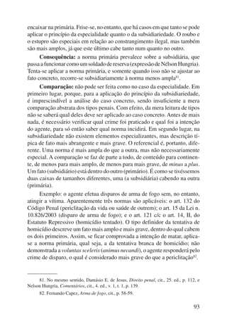 encaixar na primária. Frise-se, no entanto, que há casos em que tanto se pode 
aplicar o princípio da especialidade quanto o da subsidiariedade. O roubo e 
o estupro são especiais em relação ao constrangimento ilegal, mas também 
são mais amplos, já que este último cabe tanto num quanto no outro. 
Consequência: a norma primária prevalece sobre a subsidiária, que 
passa a funcionar como um soldado de reserva (expressão de Nélson Hungria). 
Tenta-se aplicar a norma primária, e somente quando isso não se ajustar ao 
fato concreto, recorre-se subsidiariamente à norma menos ampla81. 
Comparação: não pode ser feita como no caso da especialidade. Em 
primeiro lugar, porque, para a aplicação do princípio da subsidiariedade, 
é imprescindível a análise do caso concreto, sendo insuficiente a mera 
comparação abstrata dos tipos penais. Com efeito, da mera leitura de tipos 
não se saberá qual deles deve ser aplicado ao caso concreto. Antes de mais 
nada, é necessário verificar qual crime foi praticado e qual foi a intenção 
do agente, para só então saber qual norma incidirá. Em se gundo lugar, na 
subsidiariedade não existem elementos especializantes, mas descrição tí-pica 
de fato mais abrangente e mais grave. O referencial é, portanto, dife-rente. 
Uma norma é mais ampla do que a outra, mas não necessariamente 
especial. A comparação se faz de parte a todo, de conteúdo para continen-te, 
de menos para mais amplo, de menos para mais grave, de minus a plus. 
Um fato (subsidiário) está dentro do outro (primário). É como se tivéssemos 
duas caixas de tamanhos diferentes, uma (a subsidiária) cabendo na outra 
(primária). 
Exemplo: o agente efetua disparos de arma de fogo sem, no entanto, 
atingir a vítima. Aparentemente três normas são aplicáveis: o art. 132 do 
Código Penal (periclitação da vida ou saúde de outrem); o art. 15 da Lei n. 
10.826/2003 (disparo de arma de fogo); e o art. 121 c/c o art. 14, II, do 
Estatuto Repressivo (homicídio tentado). O tipo definidor da tentativa de 
homicídio descreve um fato mais amplo e mais grave, dentro do qual cabem 
os dois primeiros. Assim, se ficar comprovada a intenção de matar, aplica-se 
a norma primária, qual seja, a da tentativa branca de homicídio; não 
demonstrada a voluntas sceleris (animus necandi), o agente responderá pelo 
crime de disparo, o qual é considerado mais grave do que a periclitação82. 
81. No mesmo sentido, Damásio E. de Jesus, Direito penal, cit., 25. ed., p. 112, e 
93 
Nelson Hungria, Comentários, cit., 4. ed., v. 1, t. 1, p. 139. 
82. Fernando Capez, Arma de fogo, cit., p. 58-59. 
 