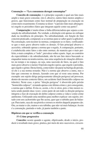 95 
Consunção — “Lex consumens derogat consumptae” 
Conceito de consunção: é o princípio segundo o qual um fato mais 
amplo e mais grave consome, isto é, absorve, outros fatos menos amplos e 
graves, que funcionam como fase normal de preparação ou execução ou 
como mero exaurimento. Costuma-se dizer: “o peixão (fato mais abrangen-te) 
engole os peixinhos (fatos que integram aquele como sua parte)”. 
Comparação: é muito tênue a linha diferenciadora que separa a con-sunção 
da subsidiariedade. Na verdade, a distinção está apenas no enfoque 
dado na incidência do princípio. Na subsidiariedade, em função do fato 
concreto praticado, comparam-se as normas para se saber qual é a aplicável. 
Na consunção, sem recorrer às normas, comparam-se os fatos, verificando-se 
que o mais grave absorve todos os demais. O fato principal absorve o 
acessório, sobrando apenas a norma que o regula. A comparação, portanto, 
é estabelecida entre fatos e não entre normas, de maneira que o mais per-feito, 
o mais completo, o “todo”, prevalece sobre a parte. Aqui, ao contrário 
da especialidade e da subsidiariedade, não há um fato único buscando se 
enquadrar numa ou noutra norma, mas uma sequência de situações diferen-tes 
no tempo e no espaço, ou seja, uma sucessão de fatos, na qual o fato 
mais grave absorve o menor. O peixão engole o peixe, que engole o peixinho, 
que engole o girino. Desta forma, como todos vão parar na barriga do peixão, 
só ele e a sua norma restarão. Não é a norma que absorve a outra, mas o 
fato que consome os demais, fazendo com que só reste uma norma. Por 
exemplo: um sujeito dirige perigosamente (direção perigosa) até provocar, 
dentro do mesmo contexto fático, um acidente fatal (homicídio culposo no 
trânsito). Neste caso, o peixe “direção perigosa” é absorvido pelo peixão 
“homicídio culposo”, restando apenas este último crime e, por conseguinte, 
a norma que o define. Evita-se, assim, o bis in idem, pois o fato menor es-taria 
sendo punido duas vezes: como parte de um todo (a direção perigosa 
integrou a fase de execução do delito culposo contra a vida) e como crime 
autônomo. Utilizando uma metáfora para melhor explicar: um sujeito, irri-tado 
com um cachorrinho que lhe acena, quer que o rabinho pare de balan-çar. 
Para tanto, saca de sua pistola e estoura os miolos daquele pequeno cão. 
Ora, ao matar o cão, matou o seu rabinho, que não vai mais balançar. Assim 
é a consunção, punindo o todo, já puniu também a parte. 
Hipóteses em que se verifica a consunção 
1ª) Crime progressivo 
Conceito: ocorre quando o agente, objetivando, desde o início, pro-duzir 
o resultado mais grave, pratica, por meio de atos sucessivos, crescen- 
 