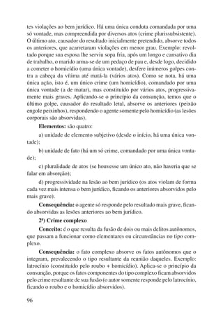 tes violações ao bem jurídico. Há uma única conduta comandada por uma 
só vontade, mas compreendida por diversos atos (crime plurissubsistente). 
O último ato, causador do resultado inicialmente pretendido, absorve todos 
os anteriores, que acarretaram violações em menor grau. Exemplo: revol-tado 
96 
porque sua esposa lhe serviu sopa fria, após um longo e cansativo dia 
de trabalho, o marido arma-se de um pedaço de pau e, desde logo, decidido 
a cometer o homicídio (uma única vontade), desfere inúmeros golpes con-tra 
a cabeça da vítima até matá-la (vários atos). Como se nota, há uma 
única ação, isto é, um único crime (um homicídio), comandado por uma 
única vontade (a de matar), mas constituído por vários atos, progressiva-mente 
mais graves. Aplicando-se o princípio da consunção, temos que o 
último golpe, causador do resultado letal, absorve os anteriores (peixão 
engole peixinhos), respondendo o agente somente pelo homicídio (as lesões 
corporais são absorvidas). 
Elementos: são quatro: 
a) unidade de elemento subjetivo (desde o início, há uma única von-tade); 
b) unidade de fato (há um só crime, comandado por uma única vonta-de); 
c) pluralidade de atos (se houvesse um único ato, não haveria que se 
falar em absorção); 
d) progressividade na lesão ao bem jurídico (os atos violam de forma 
cada vez mais intensa o bem jurídico, ficando os anteriores absorvidos pelo 
mais grave). 
Consequência: o agente só responde pelo resultado mais grave, fican-do 
absorvidas as lesões anteriores ao bem jurídico. 
2ª) Crime complexo 
Conceito: é o que resulta da fusão de dois ou mais delitos autônomos, 
que passam a funcionar como elementares ou circunstâncias no tipo com-plexo. 
Consequência: o fato complexo absorve os fatos autônomos que o 
integram, prevalecendo o tipo resultante da reunião daqueles. Exemplo: 
latrocínio (constituído pelo roubo + homicídio). Aplica-se o princípio da 
consunção, porque os fatos componentes do tipo complexo ficam absorvidos 
pelo crime resultante de sua fusão (o autor somente responde pelo latrocínio, 
ficando o roubo e o homicídio absorvidos). 
 