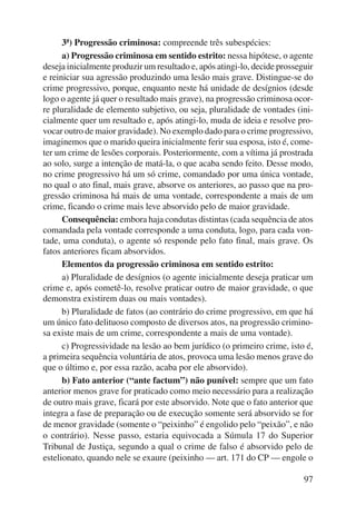 3ª) Progressão criminosa: compreende três subespécies: 
a) Progressão criminosa em sentido estrito: nessa hipótese, o agente 
deseja inicialmente produzir um resultado e, após atingi-lo, decide prosseguir 
e reiniciar sua agressão produzindo uma lesão mais grave. Distingue-se do 
crime progressivo, porque, enquanto neste há unidade de desígnios (desde 
logo o agente já quer o resultado mais grave), na progressão criminosa ocor-re 
pluralidade de elemento subjetivo, ou seja, pluralidade de vontades (ini-cialmente 
quer um resultado e, após atingi-lo, muda de ideia e resolve pro-vocar 
outro de maior gravidade). No exemplo dado para o crime progressivo, 
imaginemos que o marido queira inicialmente ferir sua esposa, isto é, come-ter 
um crime de lesões corporais. Posteriormente, com a vítima já prostrada 
ao solo, surge a intenção de matá-la, o que acaba sendo feito. Desse modo, 
no crime progressivo há um só crime, comandado por uma única vontade, 
no qual o ato final, mais grave, absorve os anteriores, ao passo que na pro-gressão 
criminosa há mais de uma vontade, correspondente a mais de um 
97 
crime, ficando o crime mais leve absorvido pelo de maior gravidade. 
Consequência: embora haja condutas distintas (cada sequência de atos 
comandada pela vontade corresponde a uma conduta, logo, para cada von-tade, 
uma conduta), o agente só responde pelo fato final, mais grave. Os 
fatos anteriores ficam absorvidos. 
Elementos da progressão criminosa em sentido estrito: 
a) Pluralidade de desígnios (o agente inicialmente deseja praticar um 
crime e, após cometê-lo, resolve praticar outro de maior gravidade, o que 
demonstra existirem duas ou mais vontades). 
b) Pluralidade de fatos (ao contrário do crime progressivo, em que há 
um único fato delituoso composto de diversos atos, na progressão crimino-sa 
existe mais de um crime, correspondente a mais de uma vontade). 
c) Progressividade na lesão ao bem jurídico (o primeiro crime, isto é, 
a primeira sequência voluntária de atos, provoca uma lesão menos grave do 
que o último e, por essa razão, acaba por ele absorvido). 
b) Fato anterior (“ante factum”) não punível: sempre que um fato 
anterior menos grave for praticado como meio necessário para a realização 
de outro mais grave, ficará por este absorvido. Note que o fato anterior que 
integra a fase de preparação ou de execução somente será absorvido se for 
de menor gravidade (somente o “peixinho” é engolido pelo “peixão”, e não 
o contrário). Nesse passo, estaria equivocada a Súmula 17 do Superior 
Tribunal de Justiça, segundo a qual o crime de falso é absorvido pelo de 
estelionato, quando nele se exaure (peixinho — art. 171 do CP — engole o 
 