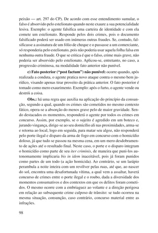 peixão — art. 297 do CP). De acordo com esse entendimento sumular, o 
falso é absorvido pelo estelionato quando neste exaure a sua potencialidade 
lesiva. Exemplo: o agente falsifica uma carteira de identidade e com ela 
comete um estelionato. Responde pelos dois crimes, pois o documento 
falsificado poderá ser usado em inúmeras outras fraudes. Se, contudo, fal-sificasse 
98 
a assinatura de um fólio de cheque e o passasse a um comerciante, 
só responderia pelo estelionato, pois não poderia usar aquela folha falsa em 
nenhuma outra fraude. O que se critica é que o falso, crime mais grave, não 
poderia ser absorvido pelo estelionato. Aplicou-se, entretanto, no caso, a 
progressão criminosa, na modalidade fato anterior não punível. 
c) Fato posterior (“post factum”) não punível: ocorre quando, após 
realizada a conduta, o agente pratica novo ataque contra o mesmo bem ju-rídico, 
visando apenas tirar proveito da prática anterior. O fato posterior é 
tomado como mero exaurimento. Exemplo: após o furto, o agente vende ou 
destrói a coisa. 
Obs.: há uma regra que auxilia na aplicação do princípio da consun-ção, 
segundo a qual, quando os crimes são cometidos no mesmo contexto 
fático, opera-se a absorção do menos grave pelo de maior gravidade. Sen-do 
destacados os momentos, responderá o agente por todos os crimes em 
concurso. Assim, por exemplo, se o sujeito é agredido em um boteco e, 
jurando vingança, dirige-se ao seu domicílio ali nas proximidades, arma-se 
e retorna ao local, logo em seguida, para matar seu algoz, não responderá 
pelo porte ilegal e disparo da arma de fogo em concurso com o homicídio 
doloso, já que tudo se passou na mesma cena, em um mero desdobramen-to 
de ações até o resultado final. Neste caso, o porte e o disparo integram 
o homicídio como parte de seu iter criminis, de maneira que puni-los au-tonomamente 
implicaria bis in idem inaceitável, pois já foram punidos 
como partes de um todo (a ação homicida). Ao contrário, se um larápio 
perambula a noite inteira com um revólver pelas ruas, até que, ao nascer 
do sol, encontra uma desafortunada vítima, a qual vem a assaltar, haverá 
concurso de crimes entre o porte ilegal e o roubo, dada a diversidade dos 
momentos consumativos e dos contextos em que os delitos foram cometi-dos. 
O mesmo ocorre com a embriaguez ao volante e a direção perigosa 
em relação ao subsequente crime culposo de trânsito: se tudo ocorreu na 
mesma situação, consunção, caso contrário, concurso material entre as 
infrações. 
 