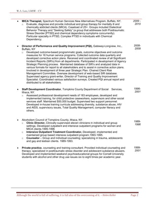 W.A. Lutz, LMSW - CV
Although the world is full of suffering, it is full also of the overcoming of it. – Helen Keller Page 2
 MICA Therapist, Spectrum Human Services New Alternatives Program, Buffalo, NY.
o Evaluate, diagnose and provide individual and group therapy for mentally ill and
chemically addicted clients (MICA). Caseload of 25+. Groups included Dialectical
Behavior Therapy and “Seeking Safety” (a group that addresses both Posttraumatic
Stress Disorder [PTSD] and chemical dependency symptoms concurrently).
Particular specialty in PTSD, Complex PTSD in individuals with Chemical
Dependency.
 Director of Performance and Quality Improvement (PQI), Gateway-Longview, Inc.,
Buffalo, NY
o Developed outcome-based programmatic goals, outcome objectives and outcome
measures for 16 human service programs. Collected outcome data quarterly and
developed corrective action plans. Received and coordinated review of all Significant
Incident Reports (SIR’s) from all departments. Participated in development of Agency
Strategic Planning process. Maintained database of SIR’s and analyzed data in
various formats for report to all stakeholders and to assist in corrective action plans.
Involved in development of three year Strategic Plan. Chaired Client Risk
Management Committee. Oversaw development of web-based SIR database.
Supervised agency grant-writer, Director of Training and Quality Improvement
Specialist. Coordinated various satisfaction surveys. Created PQI annual report and
distributed to all stakeholders.
 Staff Development Coordinator, Tompkins County Department of Social Services,
Ithaca, NY.
o Assessed professional development needs of 183 employees, developed and
implemented training, for child protective caseworkers, supervisors and other social
services staff. Maintained $50,000 budget. Supervised two support personnel.
Developed in-house training curricula addressing diversity, substance abuse, HIV
and AIDS, supervisory issues, Total Quality Management, computer literacy and
others.
 Alcoholism Council of Tompkins County, Ithaca, NY.
o Clinic Director, Clinically supervised eleven clinicians in individual and group
settings. Developed outpatient and intensive outpatient programs for women and
MICA clients.1995-1996
o Intensive Outpatient Treatment Coordinator, Developed, implemented and
maintained group based intensive outpatient program.1993-1995.
o Counselor – Group and individual counseling; specializing in trauma, adolescents
and gay and lesbian clients. 1989-1993.
 Private practice, counseling and training consultant. Provided individual counseling and
therapy; specialized in posttraumatic stress disorder and adolescent substance abusers.
Developed and implemented weekend psychoeducational groups for Cornell University
students with alcohol and other drug use issues six to eight times per academic year.
2009 -
2010
2008-
2009
1996-
2001
1989-
1996
1999-
2001
 