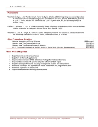 W.A. Lutz, LMSW - CV
Although the world is full of suffering, it is full also of the overcoming of it. – Helen Keller Page 3
Publications
Wiechelt, Shelly A., Lutz, Wendy; Smyth, Nancy J.; Syms, Charles. (2008) Integrating research and practice:
A collaborative model for addressing trauma and addiction. In: Bride, Brian E & MacMaster, Samuel
A. (Eds.). Stress, trauma and substance use. (101-115) New York, NY, US: Routledge/Taylor &
Francis Group.
Koenig, T., Rinfrette, E., Lutz, W. (2006) Reclaiming power in formerly abusive relationships: Ethical decision-
making for women as caregivers. Clinical Social Work Journal. 34(3).
Wiechelt, S., Lutz, W., Smyth, N., Syms, C. (2005). Integrating research and practice: A collaborative model
for addressing trauma and addiction. Stress, Trauma and Crisis, 8, 179-193.
Other Professional Activities
National Association of Social Workers 1999-present
Western New York Trauma Task Force 2007-2010
Western New York Practice Research Network 2005-2010
Ph.D. Committee, University at Buffalo, School of Social Work. (Student Representative) 2002-2006
Other Areas of Expertise
 Expert trainer in a wide array of areas
 Expert on all Microsoft applications
 Significant experience in SPSS (Statistical Package for the Social Sciences)
 Significant experience with general computer software and OS repair
 Expert in all steps of research including development, analysis and interpretation
 Extensive knowledge and experience in needs assessment and program evaluation
 Extensive experience in graphic arts
 Significant experience in an array of creative arts
 