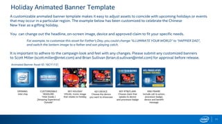 Holiday Animated Banner Template
11
A customizable animated banner template makes it easy to adjust assets to coincide with upcoming holidays or events
that may occur in a particular region. The example below has been customized to celebrate the Chinese
New Year as a gifting holiday.
You can change out the headline, on-screen image, device and approved claim to fit your specific needs.
For example, to customize this asset for Father’s Day, you could change “ILLUMINATE YOUR WORLD” to “HAPPIER DAD”,
and switch the lantern image to a father and son playing catch.
It is important to adhere to the campaign look and feel with any changes. Please submit any customized banners
to Scott Miller (scott.miller@intel.com) and Brian Sullivan (brian.d.sullivan@intel.com) for approval before release.
Animated Banner Asset ID: 16CY1131
OPENING:
Intel chip
CUSTOMIZABLE
HEADLINE:
“Intel Inside /
[Amazing Experience]
Outside”
KEY HOLIDAY
VISUAL: Iconic image
that relates to holiday
KEY DEVICE:
Choose the device
you want to showcase
KEY RTB/CLAIM:
Choose claim that
speaks to device
and processor badge
END FRAME:
Include call to action,
processor badge,
device and benefit
message
 