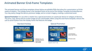 Animated Banner End-frame Templates
12
Standard Holiday Special Promotion
The animated banner end-frame templates shown below are editable PSDs that allow for customization to fit the
needs of retailers. This holiday frame is the standard frame at the end of the Holiday Template Animated Banner.
You may easily change the device, processor badge, and on-screen imagery, creating a customized asset.
Special Promotion: For use when a retailer has a special promotion on a particular device or category of devices.
The price, copy, device and on-screen image are all customizable. When using this end-frame template, remove the
call-to-action button from the holiday frame that features the badge.
Asset ID: 16CY1131 Asset ID: 16CY1136
CUSTOMIZABLE
HEADLINE
CUSTOMIZABLE
DEVICE AND IMAGE
RETAILER LOGOREMOVE CALL TO
ACTION IF ADDING
ADDITIONAL
END-FRAME
 