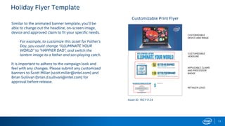 Holiday Flyer Template
13
Similar to the animated banner template, you’ll be
able to change out the headline, on-screen image,
device and approved claim to fit your specific needs.
For example, to customize this asset for Father’s
Day, you could change “ILLUMINATE YOUR
WORLD” to “HAPPIER DAD”, and switch the
lantern image to a father and son playing catch.
It is important to adhere to the campaign look and
feel with any changes. Please submit any customized
banners to Scott Miller (scott.miller@intel.com) and
Brian Sullivan (brian.d.sullivan@intel.com) for
approval before release.
Asset ID: 16CY1124
Customizable Print Flyer
CUSTOMIZABLE
HEADLINE
CUSTOMIZABLE
DEVICE AND IMAGE
APPLICABLE CLAIMS
AND PROCESSOR
BADGE
RETAILER LOGO
 