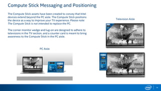 Compute Stick Messaging and Positioning
14
The Compute Stick assets have been created to convey that Intel
devices extend beyond the PC aisle. The Compute Stick positions
the device as a way to improve your TV experience. Please note:
The Compute Stick is not intended to replace the PC.
The corner monitor wedge and lug-on are designed to adhere to
televisions in the TV section, and a counter card is meant to bring
awareness to the Compute Stick in the PC aisle.
Television Aisle
PC Aisle
 