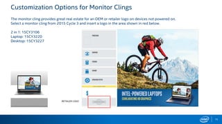 Customization Options for Monitor Clings
The monitor cling provides great real estate for an OEM or retailer logo on devices not powered on.
Select a monitor cling from 2015 Cycle 3 and insert a logo in the area shown in red below.
2 in 1: 15CY3106
Laptop: 15CY3220
Desktop: 15CY3227
RETAILER LOGO
15
 