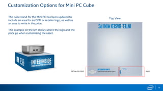 Customization Options for Mini PC Cube
The cube stand for the Mini PC has been updated to
include an area for an OEM or retailer logo, as well as
an area to write in the price.
The example on the left shows where the logo and the
price go when customizing the asset.
Top View
RETAILER LOGO PRICE
16
 