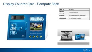 59
Display Counter Card - Compute Stick
Asset ID 16CY1119
Shopper
Journey
Print: Info Gathering
Materials 100 lb. dull coated cover weight paper
Dimensions 8" x 10" / 203mm x 254mm
 