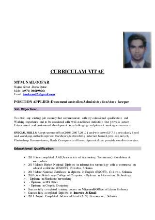 CURRICULAM VITAE
MTM. NAILOOFAR
Najma Street ,Doha-Qatar.
Mob: (+974) 30619866)
Email: tmakram92@gmail.com
POSITION APPLIED:Document controller/Administration/store keeper
Job Objective:
To obtain any existing job vacancy that commensurate with my educational qualification and
Working experience and to be associated with well established institution that provides career
Enhancement and professional development in a challenging and pleasant working environment.
SPECIAL SKILLS: Adept use ms office(2003,2007,2010), and windowsXP,7,8 particularly Excel
and word,sap,outlook express, Hardware, Networking ,internet &email, java, asp.net, c£,
Photoshop. Dream viewer, Flash. Can operate office equipment & can provide excellent service.
Educational Qualification:
 2010 June completed AAT(Association of Accounting Technicians) foundation &
intermediate
 2013 March Higher National Diploma in information technology with e-commerce an
edexcel certificate (ESOFT), Colombo, Srilanka
 2013 Marc National Certificate in diploma in English (ESOFT), Colombo, Srilanka
 2006 June British way College of Computer - Diploma in Information Technology
 - Diploma in Hardware networking
 - Diploma in MS Office
 - Diploma in Graphic Designing
 Successfully completed training course on Microsoft Office at Libyan Embassy.
 Successfully completed Diploma in Internet & Email.
 2011 August Completed Advanced Level (A /L) Examination, Srilanka
 