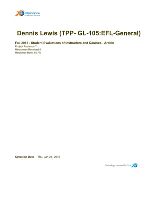 Dennis Lewis (TPP- GL-105:EFL-General)
Fall 2015 - Student Evaluations of Instructors and Courses - Arabic
Project Audience 7
Responses Received 6
Response Ratio 85.7%
Creation Date Thu, Jan 21, 2016
 