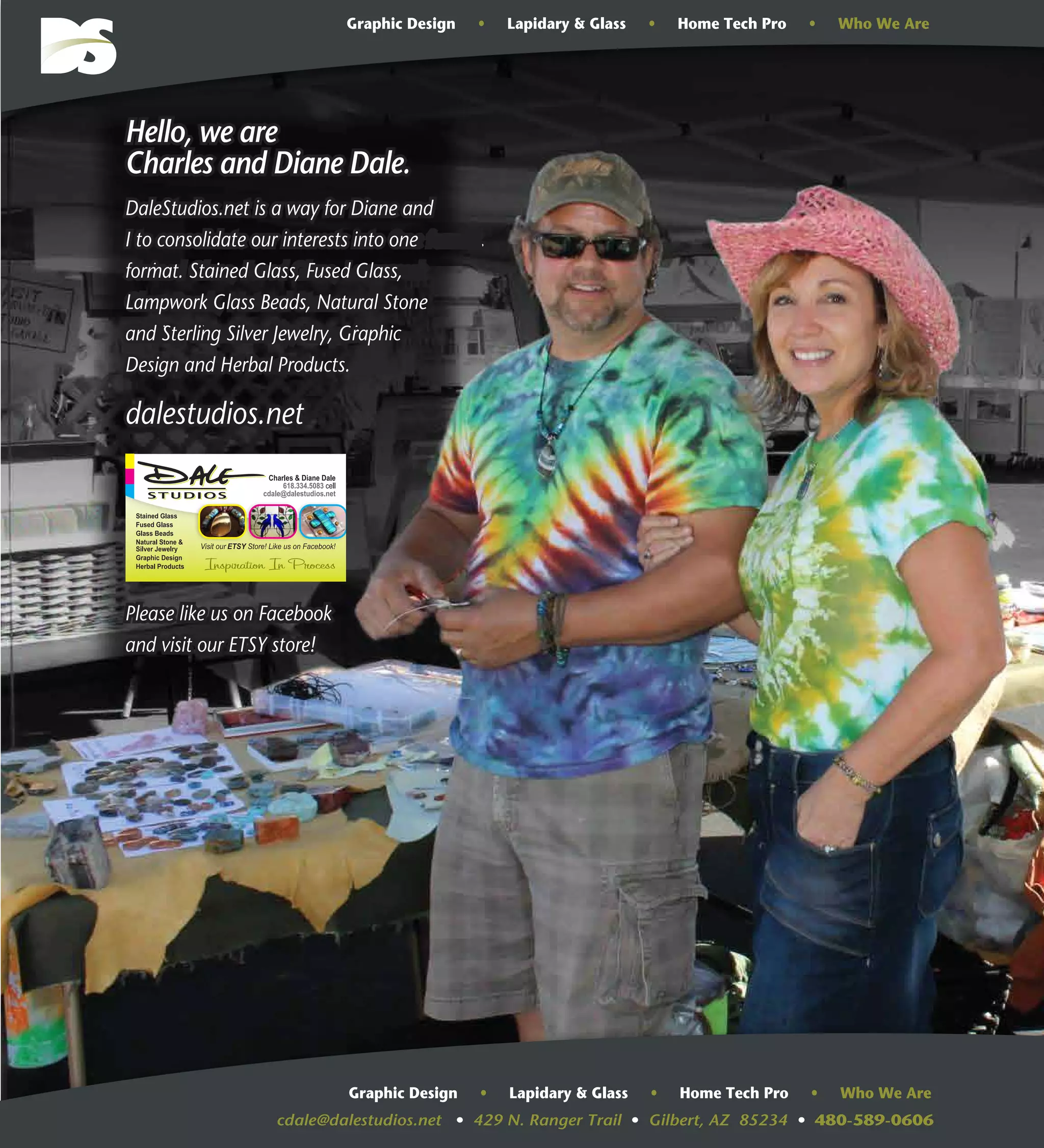 cdale@dalestudios.net • 429 N. Ranger Trail • Gilbert, AZ 85234 • 480-589-0606
Graphic Design • Lapidary & Glass • Home Tech Pro • Who We Are
Graphic Design • Lapidary & Glass • Home Tech Pro • Who We Are
Hello, we are
Charles and Diane Dale.
DaleStudios.net is a way for Diane and
I to consolidate our interests into One format.
Stained Glass, Fused Glass, Lampwork
Glass Beads, Natural Stone and
Sterling Silver Jewelry, Graphic
Design, Herbal Products.
dalestudios.net
Please like us on Facebook
and visit our ETSY store!
Hello, we are
Charles and Diane Dale.
DaleStudios.net is a way for Diane and
I to consolidate our interests into one
format. Stained Glass, Fused Glass,
Lampwork Glass Beads, Natural Stone
and Sterling Silver Jewelry, Graphic
Design and Herbal Products.
dalestudios.net
Please like us on Facebook
and visit our ETSY store!
 