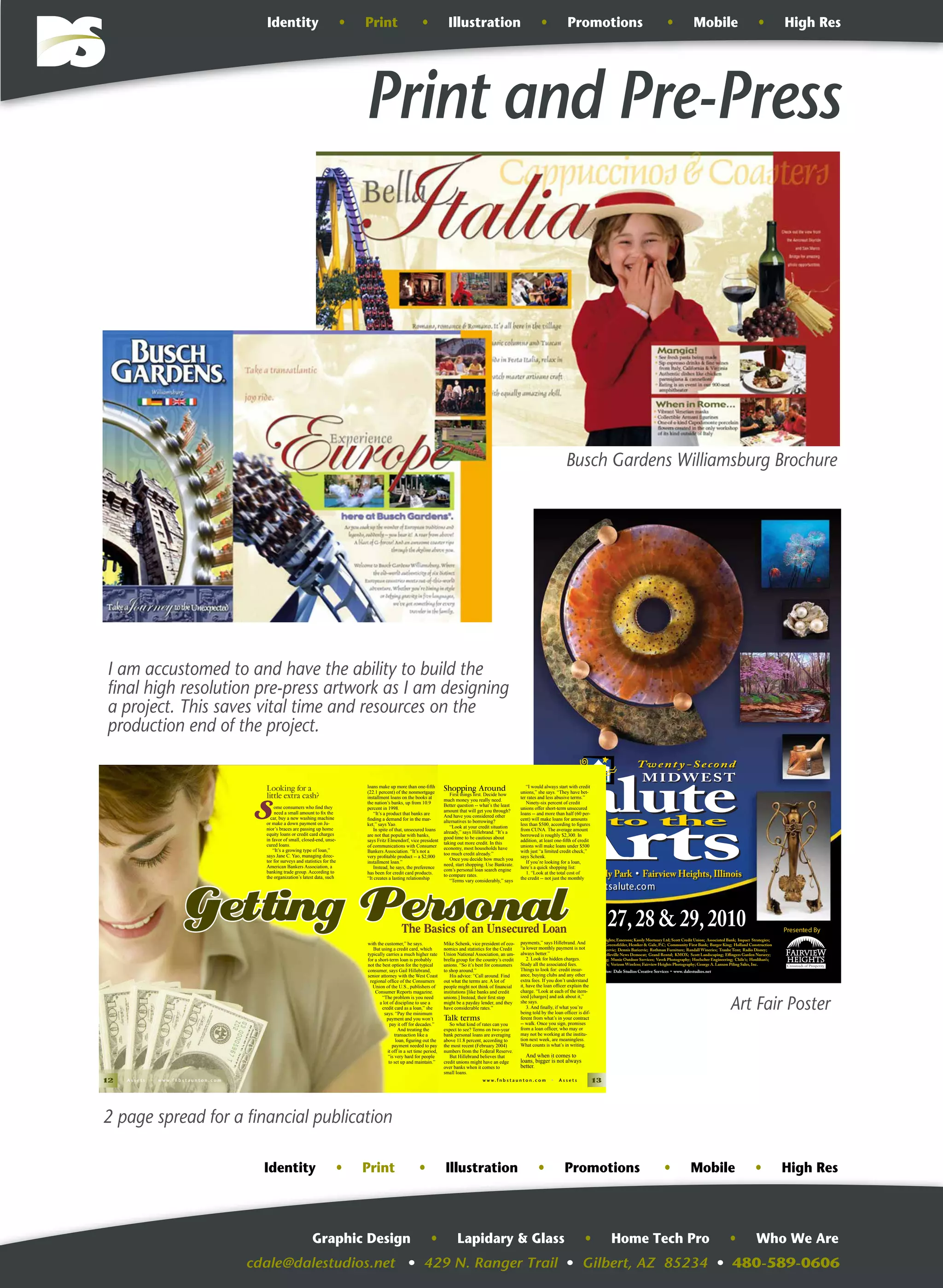 cdale@dalestudios.net • 429 N. Ranger Trail • Gilbert, AZ 85234 • 480-589-0606
Graphic Design • Lapidary & Glass • Home Tech Pro • Who We Are
Print and Pre-Press
August 27,28 & 29,2010
www.midwestsalute.comwww.midwestsalute.com
Presented By
Sponsored by: City of Fairview Heights; Emerson; Kassly Mortuary Ltd; Scott Credit Union; Associated Bank; Impact Strategies;
Fairview Heights Animal Clinic; Greensfelder, Hemker & Gale, P.C; Community First Bank; Burger King; Holland Construction
Services; Judge John & Marti Baricevic; Dennis Baricevic; Rothman Furniture; Randall Wineries; Traube Tent; Radio Disney;
Dale Studios Creative Services; Belleville News Democat; Grand Rental; KMOX; Scott Landscaping; Effingers Garden Nursery;
Bonnie Rafeedie Tax & Accounting; Munie Outdoor Services; Vavek Photography; Hoelscher Engineering; Chile’s; Houlihan’s;
Memorial Hospital; Alternative T’s; Verizon Wireless; Fairview Heights Photography; George A. Lanxon Piling Sales, Inc.
Graphic Design and Print Production: Dale Studios Creative Services • www. dalestudios.net
Longacre-Moody Park • Fairview Heights, IllinoisLongacre-Moody Park • Fairview Heights, Illinois
Twent y-Second
MIDWEST
Twent y-Second
MIDWEST
;
I am accustomed to and have the ability to build the
final high resolution pre-press artwork as I am designing
a project. This saves vital time and resources on the
production end of the project.
12 A s s e t s • w w w. f n b s t a u n t o n . c o m w w w. f n b s t a u n t o n . c o m • A s s e t s 13
Getting PersonalThe Basics of an Unsecured Loan
S
Looking for a
little extra cash?
ome consumers who ﬁnd they
need a small amount to ﬁx the
car, buy a new washing machine
or make a down payment on Ju-
nior’s braces are passing up home
equity loans or credit card charges
in favor of small, closed-end, unse-
cured loans.
“It’s a growing type of loan,”
says Jane C. Yao, managing direc-
tor for surveys and statistics for the
American Bankers Association, a
banking trade group. According to
the organization’s latest data, such
loans make up more than one-ﬁfth
(22.1 percent) of the nonmortgage
installment loans on the books at
the nation’s banks, up from 10.9
percent in 1998.
“It’s a product that banks are
ﬁnding a demand for in the mar-
ket,” says Yao.
In spite of that, unsecured loans
are not that popular with banks,
says Fritz Elmendorf, vice president
of communications with Consumer
Bankers Association. “It’s not a
very proﬁtable product -- a $2,000
installment loan.”
Instead, he says, the preference
has been for credit card products.
“It creates a lasting relationship
with the customer,” he says.
But using a credit card, which
typically carries a much higher rate
for a short-term loan is probably
not the best option for the typical
consumer, says Gail Hillebrand,
senior attorney with the West Coast
regional ofﬁce of the Consumers
Union of the U.S., publishers of
Consumer Reports magazine.
“The problem is you need
a lot of discipline to use a
credit card as a loan,” she
says. “Pay the minimum
payment and you won’t
pay it off for decades.”
And treating the
transaction like a
loan, ﬁguring out the
payment needed to pay
it off in a set time period,
“is very hard for people
to set up and maintain.”
Shopping Around
First things ﬁrst. Decide how
much money you really need.
Better question -- what’s the least
amount that will get you through?
And have you considered other
alternatives to borrowing?
“Look at your credit situation
already,” says Hillebrand. “It’s a
good time to be cautious about
taking out more credit. In this
economy, most households have
too much credit already.”
Once you decide how much you
need, start shopping. Use Bankrate.
com’s personal loan search engine
to compare rates.
“Terms vary considerably,” says
Mike Schenk, vice president of eco-
nomics and statistics for the Credit
Union National Association, an um-
brella group for the country’s credit
unions. “So it’s best for consumers
to shop around.”
His advice: “Call around. Find
out what the terms are. A lot of
people might not think of ﬁnancial
institutions [like banks and credit
unions.] Instead, their ﬁrst stop
might be a payday lender, and they
have considerable rates.”
Talk terms
So what kind of rates can you
expect to see? Terms on two-year
bank personal loans are averaging
above 11.8 percent, according to
the most recent (February 2004)
numbers from the Federal Reserve.
But Hillebrand believes that
credit unions might have an edge
over banks when it comes to
small loans.
“I would always start with credit
unions,” she says. “They have bet-
ter rates and less abusive terms.”
Ninety-six percent of credit
unions offer short-term unsecured
loans -- and more than half (60 per-
cent) will make loans for amounts
less than $500, according to ﬁgures
from CUNA. The average amount
borrowed is roughly $2,300. In
addition, at least one-ﬁfth of credit
unions will make loans under $500
with just “a limited credit check,”
says Schenk.
If you’re looking for a loan,
here’s a quick shopping list:
1. “Look at the total cost of
the credit -- not just the monthly
payments,” says Hillebrand. And
“a lower monthly payment is not
always better.”
2. Look for hidden charges.
Study all the associated fees.
Things to look for: credit insur-
ance, buying clubs and any other
extra fees. If you don’t understand
it, have the loan ofﬁcer explain the
charge. “Look at each of the item-
ized [charges] and ask about it,”
she says.
3. And ﬁnally, if what you’re
being told by the loan ofﬁcer is dif-
ferent from what’s in your contract
-- walk. Once you sign, promises
from a loan ofﬁcer, who may or
may not be working at the institu-
tion next week, are meaningless.
What counts is what’s in writing.
And when it comes to
loans, bigger is not always
better.
Busch Gardens Williamsburg Brochure
Art Fair Poster
2 page spread for a financial publication
Identity • Print • Illustration • Promotions • Mobile • High Res
Identity • Print • Illustration • Promotions • Mobile • High Res
 