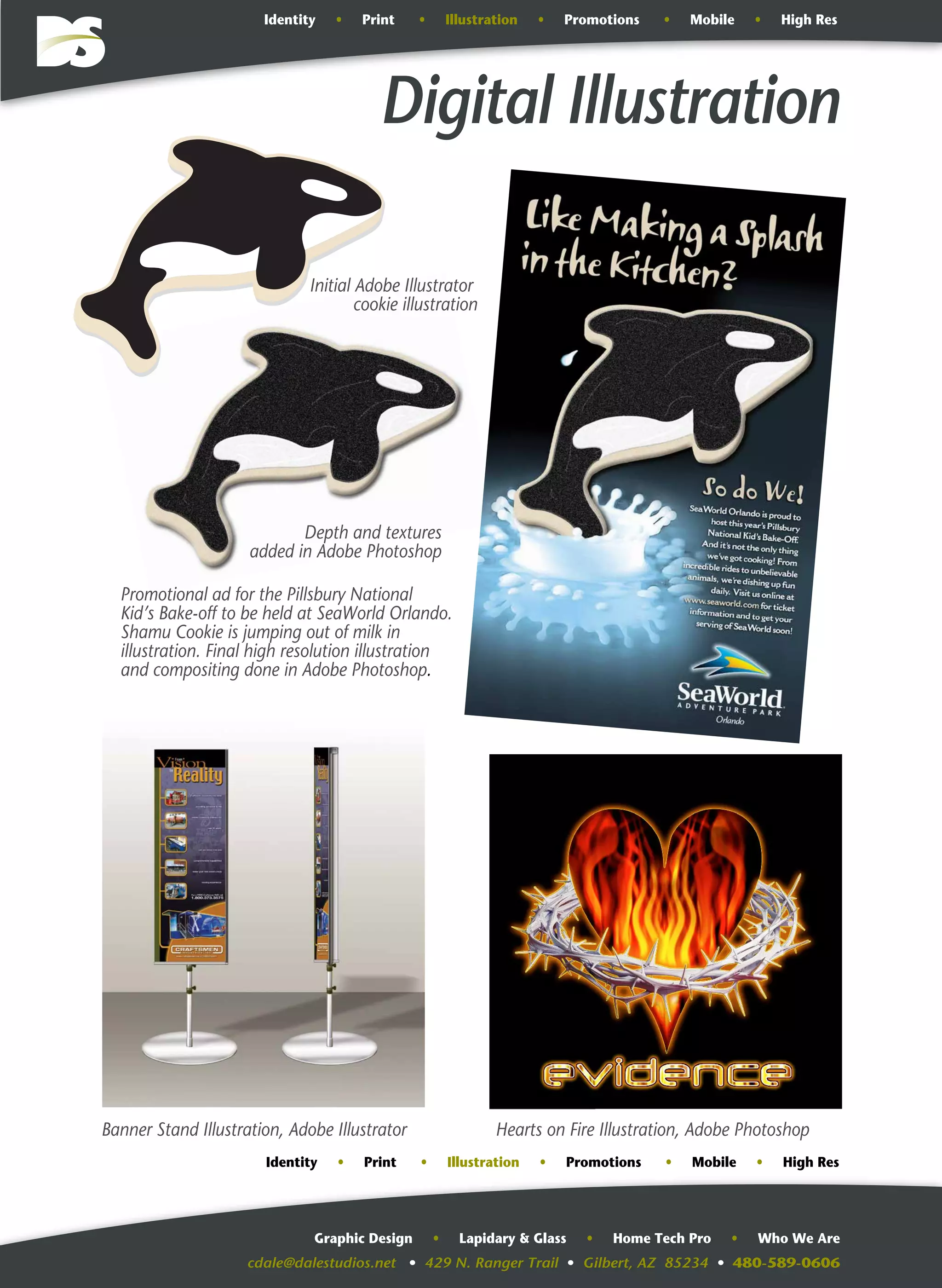 cdale@dalestudios.net • 429 N. Ranger Trail • Gilbert, AZ 85234 • 480-589-0606
Graphic Design • Lapidary & Glass • Home Tech Pro • Who We Are
Digital Illustration
Promotional ad for the Pillsbury National
Kid’s Bake-off to be held at SeaWorld Orlando.
Shamu Cookie is jumping out of milk in
illustration. Final high resolution illustration
and compositing done in Adobe Photoshop.
Initial Adobe Illustrator
cookie illustration
Depth and textures
added in Adobe Photoshop
Banner Stand Illustration, Adobe Illustrator Hearts on Fire Illustration, Adobe Photoshop
Identity • Print • Illustration • Promotions • Mobile • High Res
Identity • Print • Illustration • Promotions • Mobile • High Res
 