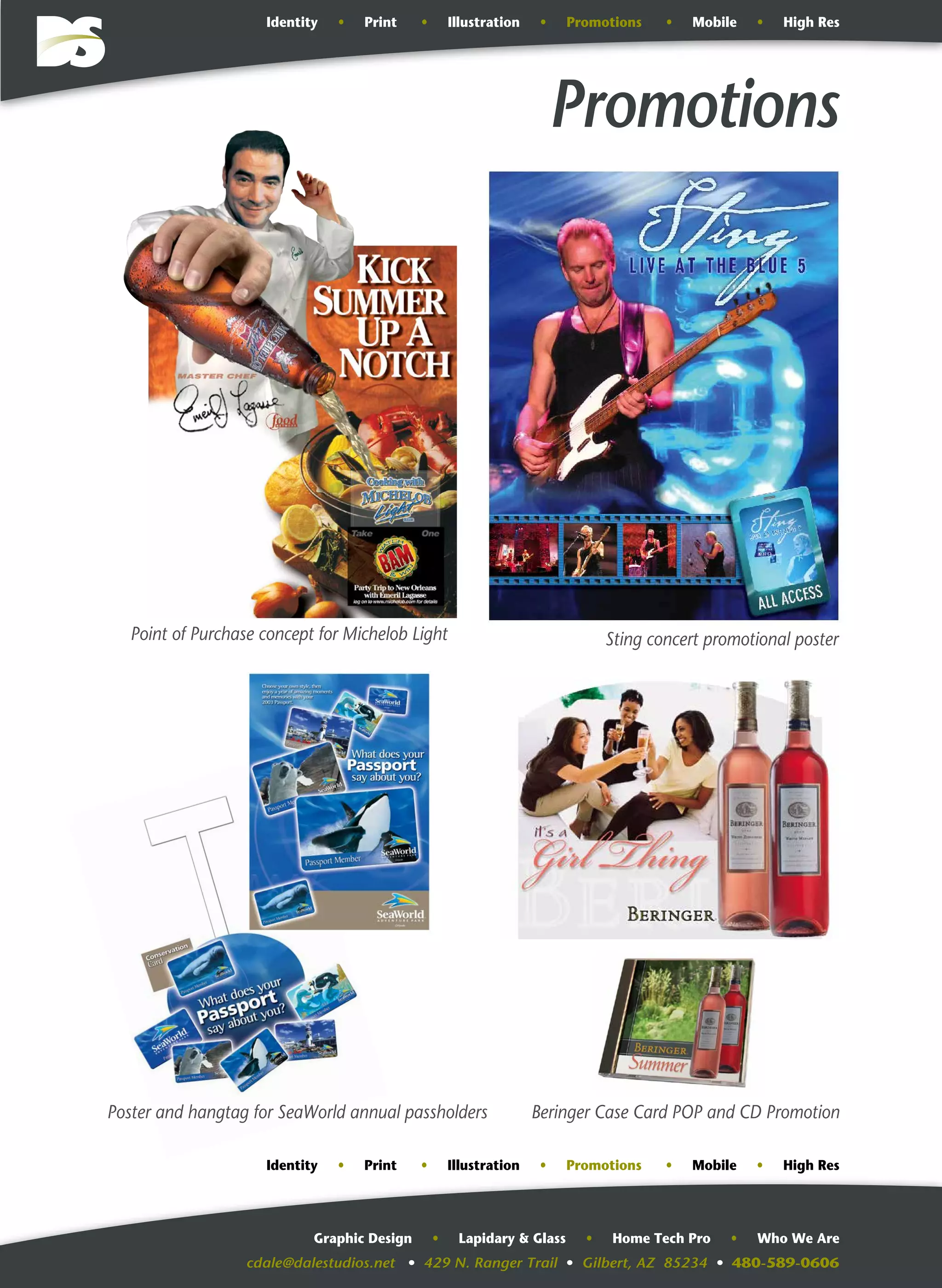 cdale@dalestudios.net • 429 N. Ranger Trail • Gilbert, AZ 85234 • 480-589-0606
Graphic Design • Lapidary & Glass • Home Tech Pro • Who We Are
Promotions
Poster and hangtag for SeaWorld annual passholders Beringer Case Card POP and CD Promotion
Point of Purchase concept for Michelob Light Sting concert promotional poster
Identity • Print • Illustration • Promotions • Mobile • High Res
Identity • Print • Illustration • Promotions • Mobile • High Res
 