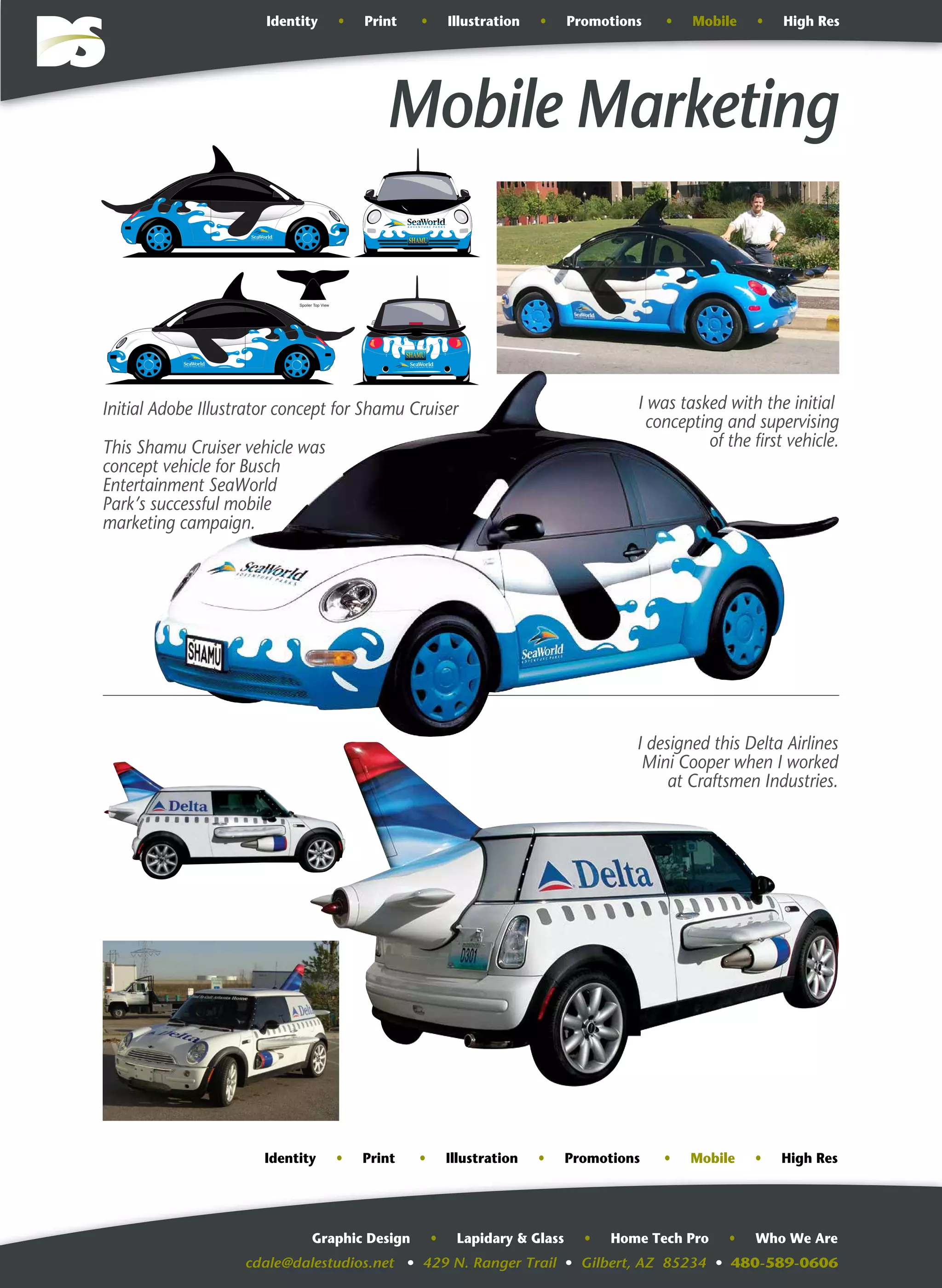 cdale@dalestudios.net • 429 N. Ranger Trail • Gilbert, AZ 85234 • 480-589-0606
Graphic Design • Lapidary & Glass • Home Tech Pro • Who We Are
Mobile Marketing
Spoiler Top View
This Shamu Cruiser vehicle was
concept vehicle for Busch
Entertainment SeaWorld
Park’s successful mobile
marketing campaign.
I was tasked with the initial
concepting and supervising
of the first vehicle.
I designed this Delta Airlines
Mini Cooper when I worked
at Craftsmen Industries.
Initial Adobe Illustrator concept for Shamu Cruiser
Identity • Print • Illustration • Promotions • Mobile • High Res
Identity • Print • Illustration • Promotions • Mobile • High Res
 