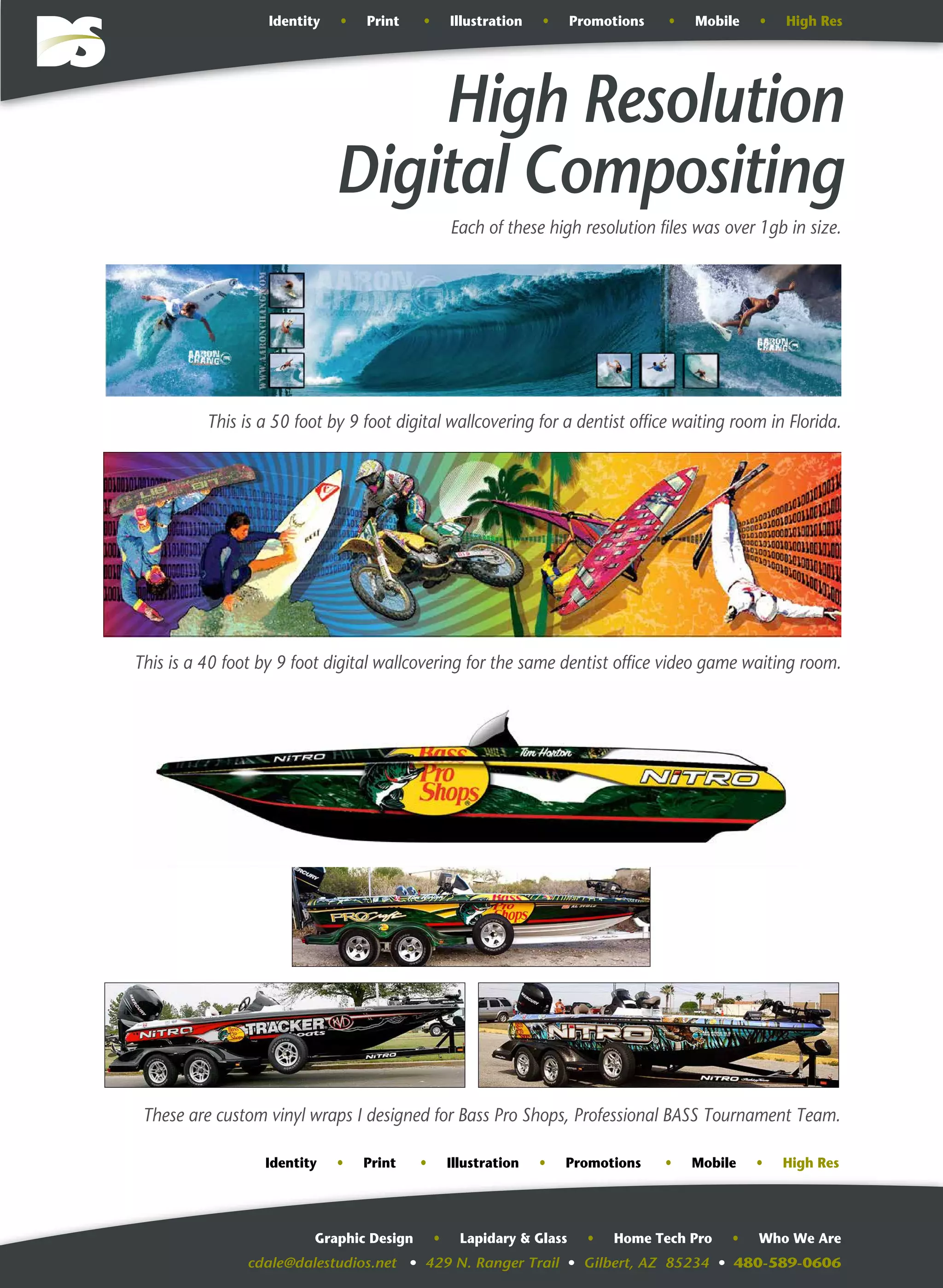 cdale@dalestudios.net • 429 N. Ranger Trail • Gilbert, AZ 85234 • 480-589-0606
Graphic Design • Lapidary & Glass • Home Tech Pro • Who We Are
High Resolution
Digital Compositing
This is a 50 foot by 9 foot digital wallcovering for a dentist office waiting room in Florida.
Identity • Print • Illustration • Promotions • Mobile • High Res
This is a 40 foot by 9 foot digital wallcovering for the same dentist office video game waiting room.
These are custom vinyl wraps I designed for Bass Pro Shops, Professional BASS Tournament Team.
Each of these high resolution files was over 1gb in size.
Identity • Print • Illustration • Promotions • Mobile • High Res
 