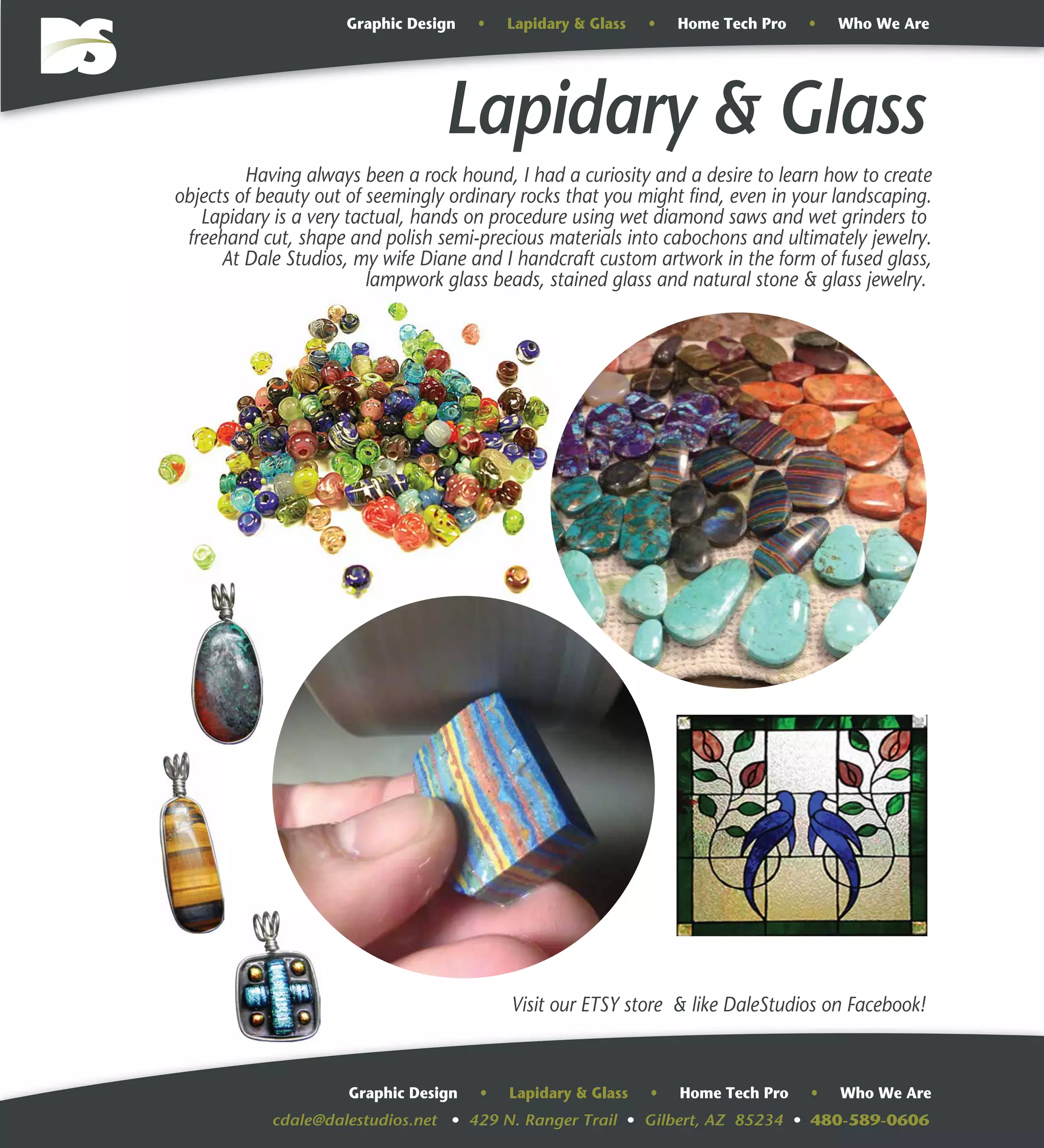 cdale@dalestudios.net • 429 N. Ranger Trail • Gilbert, AZ 85234 • 480-589-0606
Graphic Design • Lapidary & Glass • Home Tech Pro • Who We Are
Graphic Design • Lapidary & Glass • Home Tech Pro • Who We Are
Having always been a rock hound, I had a curiosity and a desire to learn how to create
objects of beauty out of seemingly ordinary rocks that you might find, even in your landscaping.
Lapidary is a very tactual, hands on procedure using wet diamond saws and wet grinders to
freehand cut, shape and polish semi-precious materials into cabochons and ultimately jewelry.
At Dale Studios, my wife Diane and I handcraft custom artwork in the form of fused glass,
lampwork glass beads, stained glass and natural stone & glass jewelry.
Lapidary & Glass
Visit our ETSY store & like DaleStudios on Facebook!
 